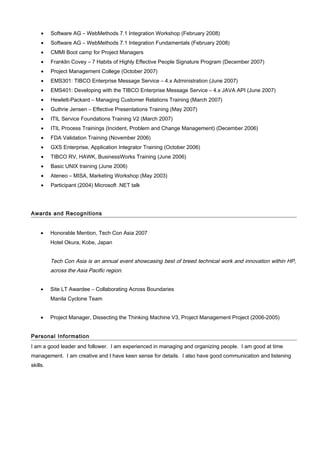 • Software AG – WebMethods 7.1 Integration Workshop (February 2008)
• Software AG – WebMethods 7.1 Integration Fundamentals (February 2008)
• CMMI Boot camp for Project Managers
• Franklin Covey – 7 Habits of Highly Effective People Signature Program (December 2007)
• Project Management College (October 2007)
• EMS301: TIBCO Enterprise Message Service – 4.x Administration (June 2007)
• EMS401: Developing with the TIBCO Enterprise Message Service – 4.x JAVA API (June 2007)
• Hewlett-Packard – Managing Customer Relations Training (March 2007)
• Guthrie Jensen – Effective Presentations Training (May 2007)
• ITIL Service Foundations Training V2 (March 2007)
• ITIL Process Trainings (Incident, Problem and Change Management) (December 2006)
• FDA Validation Training (November 2006)
• GXS Enterprise, Application Integrator Training (October 2006)
• TIBCO RV, HAWK, BusinessWorks Training (June 2006)
• Basic UNIX training (June 2006)
• Ateneo – MISA, Marketing Workshop (May 2003)
• Participant (2004) Microsoft .NET talk
Awards and Recognitions
• Honorable Mention, Tech Con Asia 2007
Hotel Okura, Kobe, Japan
Tech Con Asia is an annual event showcasing best of breed technical work and innovation within HP,
across the Asia Pacific region.
• Site LT Awardee – Collaborating Across Boundaries
Manila Cyclone Team
• Project Manager, Dissecting the Thinking Machine V3, Project Management Project (2006-2005)
Personal Information
I am a good leader and follower. I am experienced in managing and organizing people. I am good at time
management. I am creative and I have keen sense for details. I also have good communication and listening
skills.
 