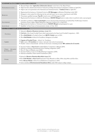 email: shinde.raviraj@gmail.com
+91 9712193867 / +91 9770435074
ACADEMIC & CO-CURRICULAR ACHIEVEMENTS
PAPER PRESENTATION
 Research Paper titled ‘Agriculture Information System’ on the basis of the Major Project.
 Paper has been selected and invited for National Level Paper Presentation Competition at Indore in April 2011.
 Paper is also to be presented at the National Level Technical Festival – Vaishnav Utsav in April 2011
ROBOTICS
 Represented the Institute at Technical Festival at IIT Kharagpur at Robotics Workshop in July 2009
 Designed a robot tasked for following the line and wall traces, run on arena using Sensors and LEDs
 The project qualified amongst Top 50 in mesh event at IIT Kharagpur in 2009
 Represented the Institute in a Robotics Workshop at MANIT Bhopal learnt to make robots to perform tasks as per program
ELECTRONICS
 Attended a workshop at Scien technologies on test and measuring instruments as Cathode Ray Oscilloscope, Function
Generator, Power supply, Digital Multimeter, Spectrum Analyzer etc. in April 2010
 Represented the Institute at Technical Festival at MANIT-Bhopal and participated in a quiz.
GATE EXAM  Qualified in Gate Exam in Instrumentation stream in Year 2012
EXTRA CURRICULAR ACHIEVEMENTS
FOOTBALL
 Selected in MADHYA PRADESH FOOTBALL TEAM 2005.
 CAPTAIN of the Zonal Football Team which represented at the State Level Football Competition – 2005
 Won Gold Medal in Football at State Level RGTU-Nodal event in 2010.
 Won Gold Medals in School for Excellence, Khargone in Football.
Captain
 Captain of Football Team - School for Excellence
 Led a team of 15 members for various intra and inter school tournaments
 Headed various extracurricular activities for the house containing around 800 students for 12 months
PUBLIC SPEAKING
& OTHER ARTS
 Secured 3rd Prize at State Level in Hindi Debate Competition at Bhopal (2005)
 Selected in Chinmaya International Geeta Chanting competition (2001)
 Won 2rd Price in Philately event (2000)
 Secured 3rd Price in town in Vividha Drawing Competition (2009)
 Selected in DataPros Talent Search Examination (2001)
OTHER
 Selected in MADHYA PRADESH KHO-KHO TEAM 2005.
 Won Gold Medals at State Level Saraswathi Vidya Bharathi in 400m, 400m relay,600m and Kho-Kho.
 Won Bronze Medal at School Level Badminton Competition in 2004.
 Active member of Environmental Cleanliness Drive under NSS camp in college campus
 