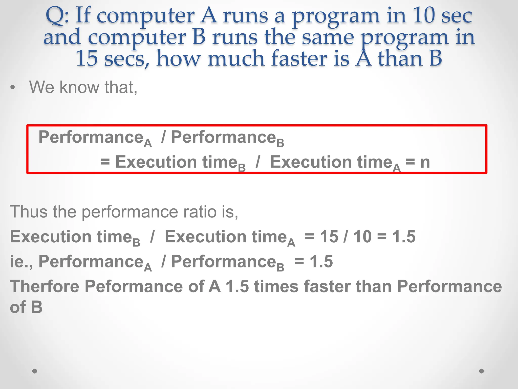 Q: If computer A runs a program in 10 sec
and computer B runs the same program in
15 secs, how much faster is A than B
• We know that,
PerformanceA / PerformanceB
= Execution timeB / Execution timeA = n
Thus the performance ratio is,
Execution timeB / Execution timeA = 15 / 10 = 1.5
ie., PerformanceA / PerformanceB = 1.5
Therfore Peformance of A 1.5 times faster than Performance
of B
 