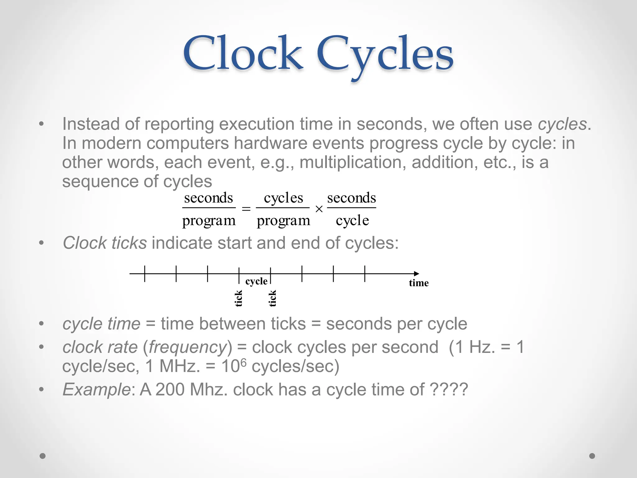 Clock Cycles
• Instead of reporting execution time in seconds, we often use cycles.
In modern computers hardware events progress cycle by cycle: in
other words, each event, e.g., multiplication, addition, etc., is a
sequence of cycles
• Clock ticks indicate start and end of cycles:
• cycle time = time between ticks = seconds per cycle
• clock rate (frequency) = clock cycles per second (1 Hz. = 1
cycle/sec, 1 MHz. = 106 cycles/sec)
• Example: A 200 Mhz. clock has a cycle time of ????
time
seconds
program

cycles
program

seconds
cycle
cycle
tick
tick
 