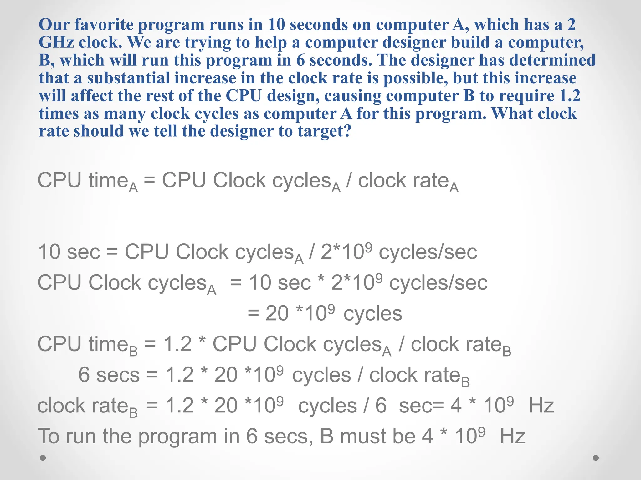 Our favorite program runs in 10 seconds on computer A, which has a 2
GHz clock. We are trying to help a computer designer build a computer,
B, which will run this program in 6 seconds. The designer has determined
that a substantial increase in the clock rate is possible, but this increase
will affect the rest of the CPU design, causing computer B to require 1.2
times as many clock cycles as computer A for this program. What clock
rate should we tell the designer to target?
CPU timeA = CPU Clock cyclesA / clock rateA
10 sec = CPU Clock cyclesA / 2*109 cycles/sec
CPU Clock cyclesA = 10 sec * 2*109 cycles/sec
= 20 *109 cycles
CPU timeB = 1.2 * CPU Clock cyclesA / clock rateB
6 secs = 1.2 * 20 *109 cycles / clock rateB
clock rateB = 1.2 * 20 *109 cycles / 6 sec= 4 * 109 Hz
To run the program in 6 secs, B must be 4 * 109 Hz
 