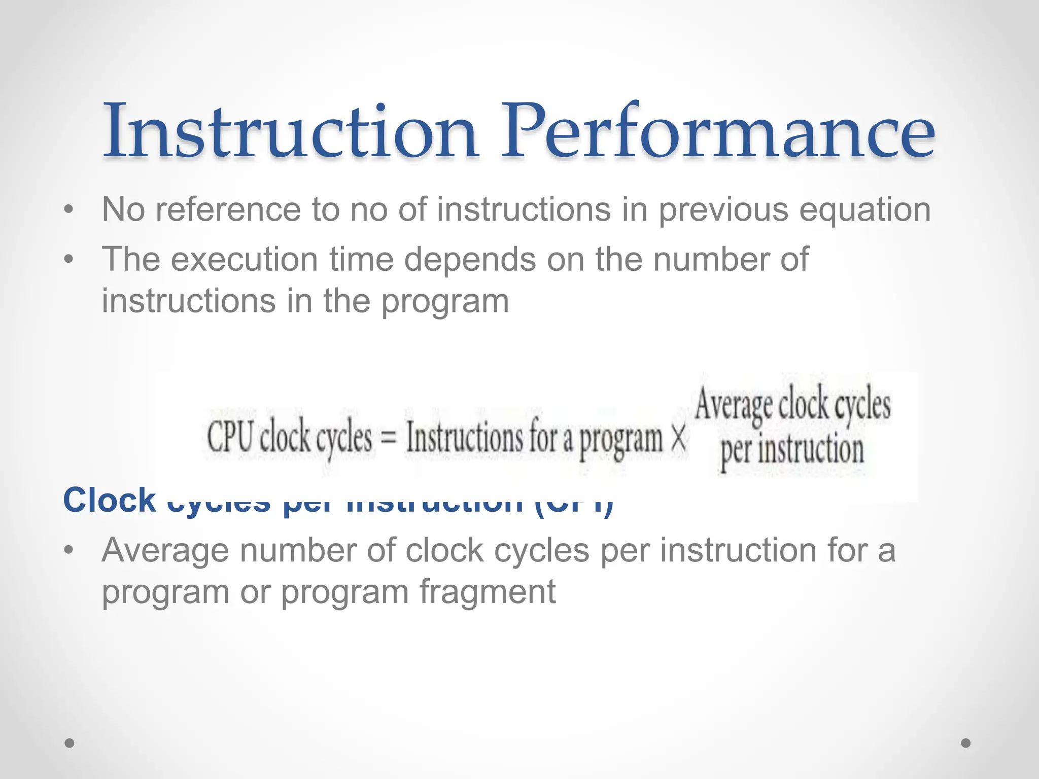 Instruction Performance
• No reference to no of instructions in previous equation
• The execution time depends on the number of
instructions in the program
Clock cycles per instruction (CPI)
• Average number of clock cycles per instruction for a
program or program fragment
 