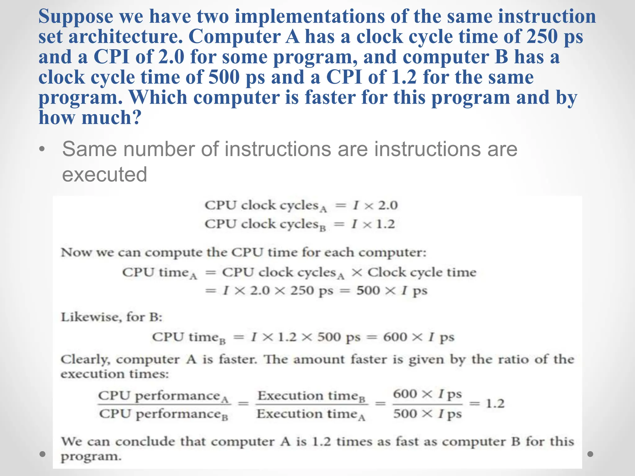 Suppose we have two implementations of the same instruction
set architecture. Computer A has a clock cycle time of 250 ps
and a CPI of 2.0 for some program, and computer B has a
clock cycle time of 500 ps and a CPI of 1.2 for the same
program. Which computer is faster for this program and by
how much?
• Same number of instructions are instructions are
executed
 