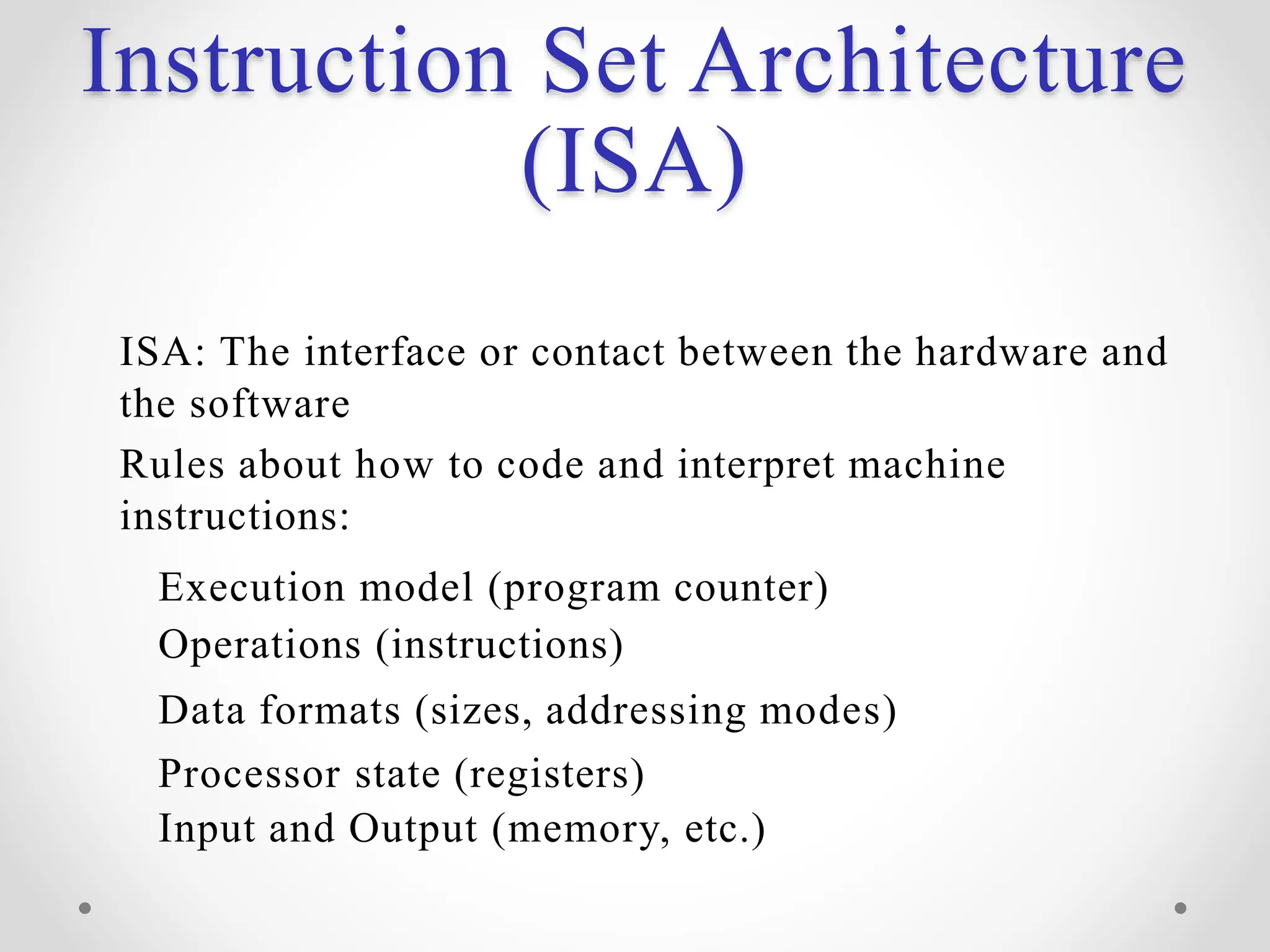 Instruction Set Architecture
(ISA)
ISA: The interface or contact between the hardware and
the software
Rules about how to code and interpret machine
instructions:
Execution model (program counter)
Operations (instructions)
Data formats (sizes, addressing modes)
Processor state (registers)
Input and Output (memory, etc.)
 