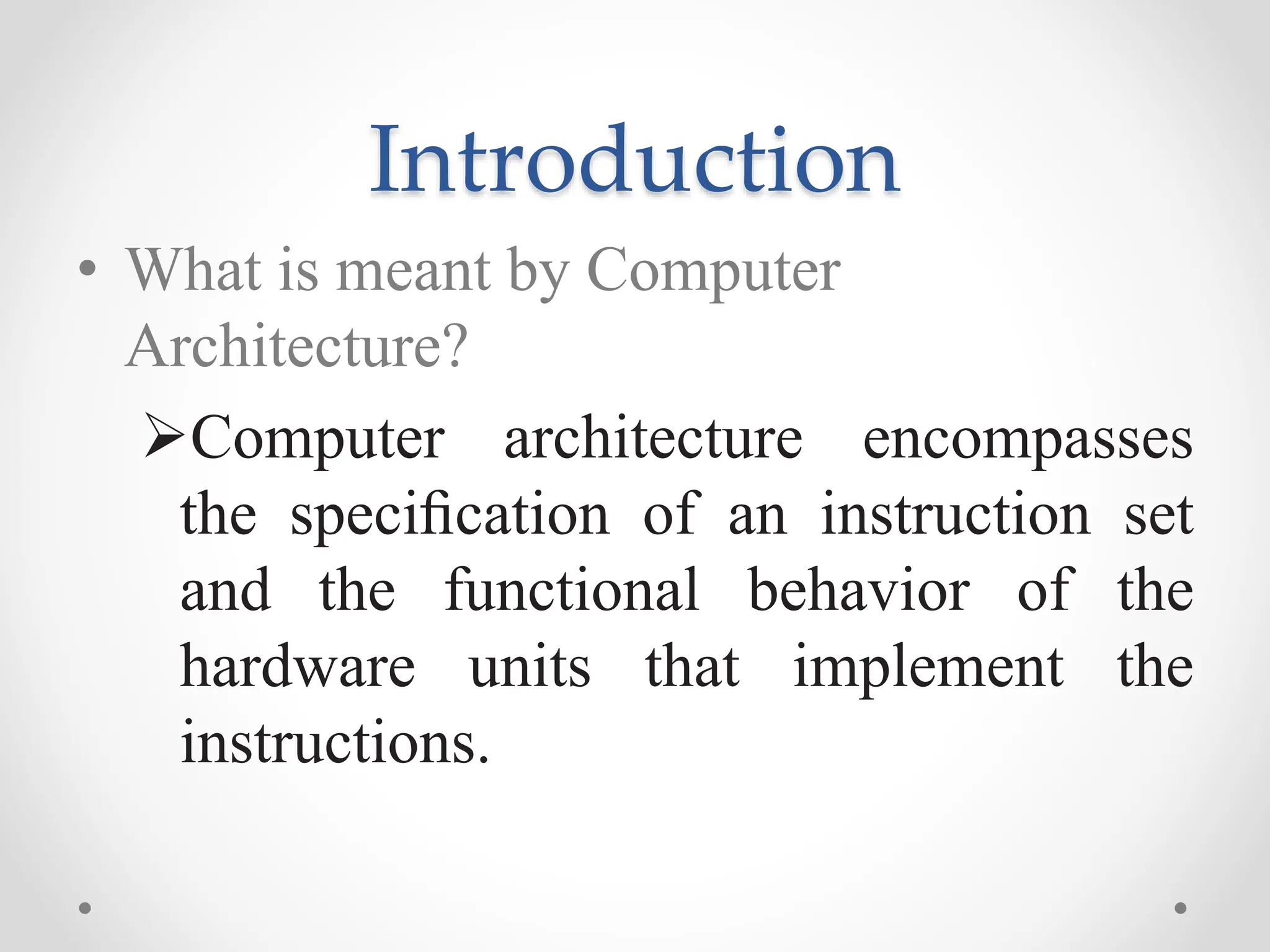Introduction
• What is meant by Computer
Architecture?
Computer architecture encompasses
the speciﬁcation of an instruction set
and the functional behavior of the
hardware units that implement the
instructions.
 