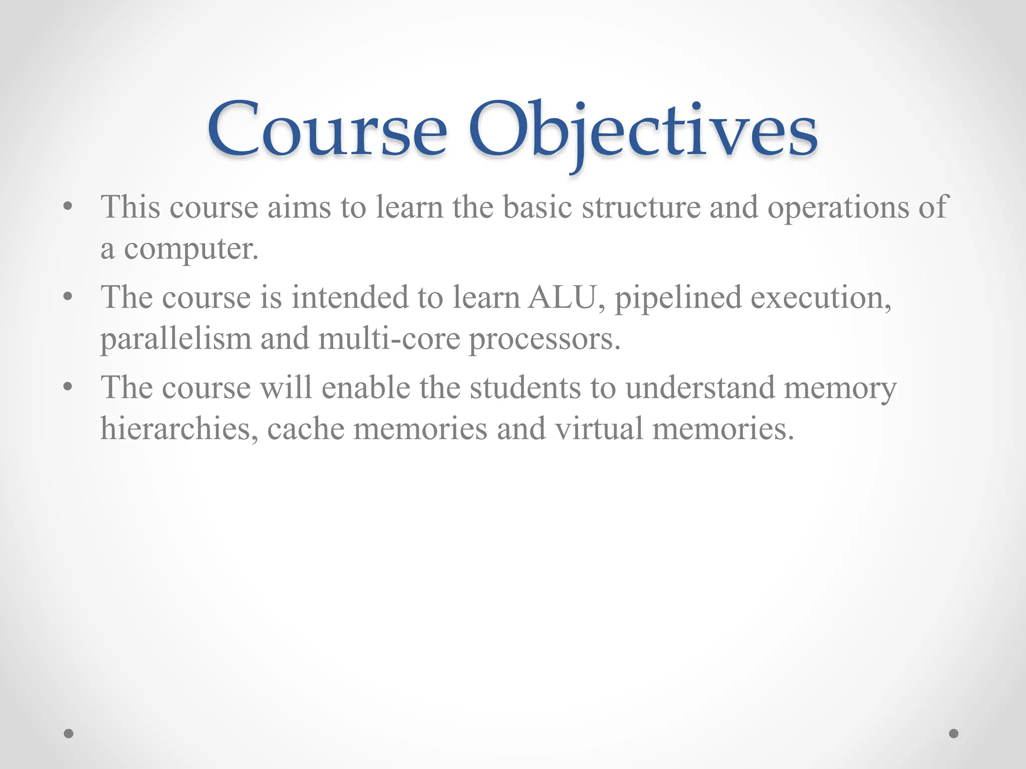 Course Objectives
• This course aims to learn the basic structure and operations of
a computer.
• The course is intended to learn ALU, pipelined execution,
parallelism and multi-core processors.
• The course will enable the students to understand memory
hierarchies, cache memories and virtual memories.
 