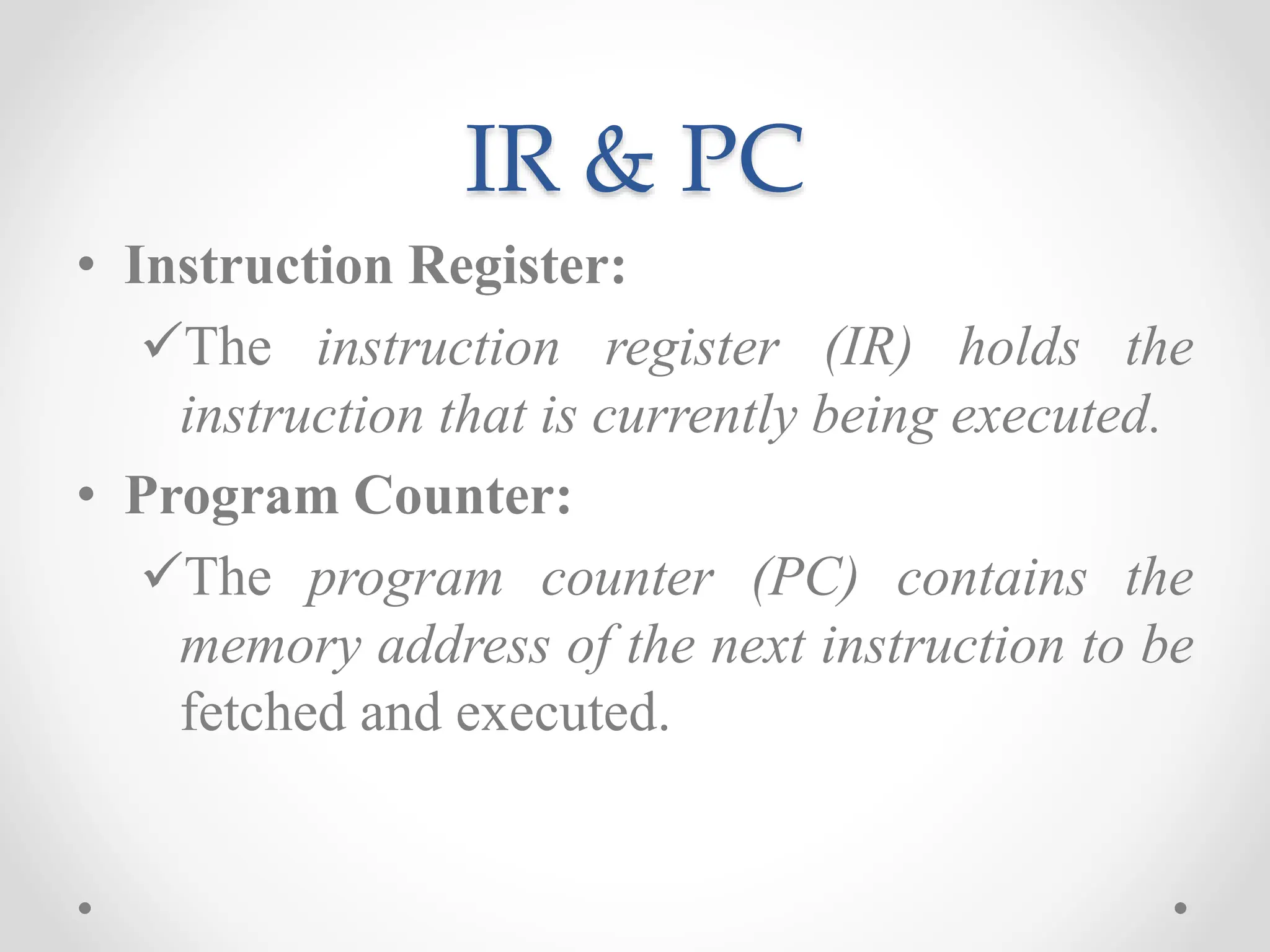 IR & PC
• Instruction Register:
The instruction register (IR) holds the
instruction that is currently being executed.
• Program Counter:
The program counter (PC) contains the
memory address of the next instruction to be
fetched and executed.
 