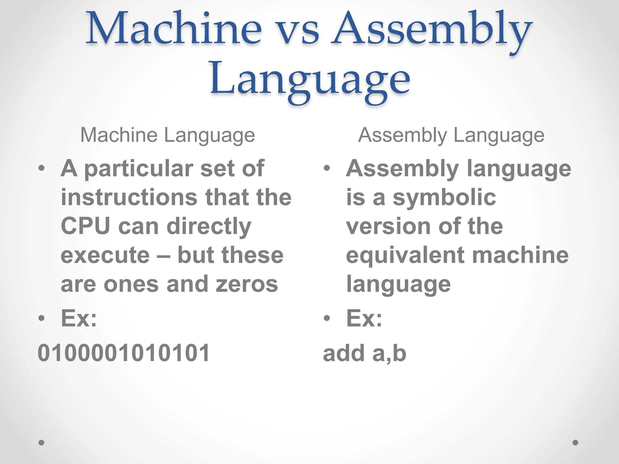 Machine vs Assembly
Language
Machine Language Assembly Language
• A particular set of
instructions that the
CPU can directly
execute – but these
are ones and zeros
• Ex:
0100001010101
• Assembly language
is a symbolic
version of the
equivalent machine
language
• Ex:
add a,b
 