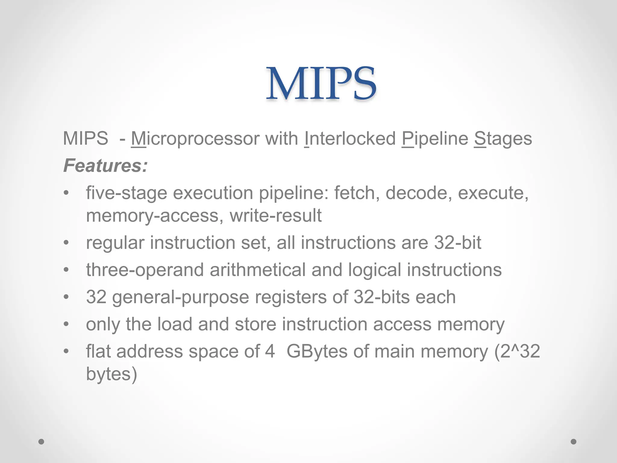 MIPS
MIPS - Microprocessor with Interlocked Pipeline Stages
Features:
• five-stage execution pipeline: fetch, decode, execute,
memory-access, write-result
• regular instruction set, all instructions are 32-bit
• three-operand arithmetical and logical instructions
• 32 general-purpose registers of 32-bits each
• only the load and store instruction access memory
• flat address space of 4 GBytes of main memory (2^32
bytes)
 