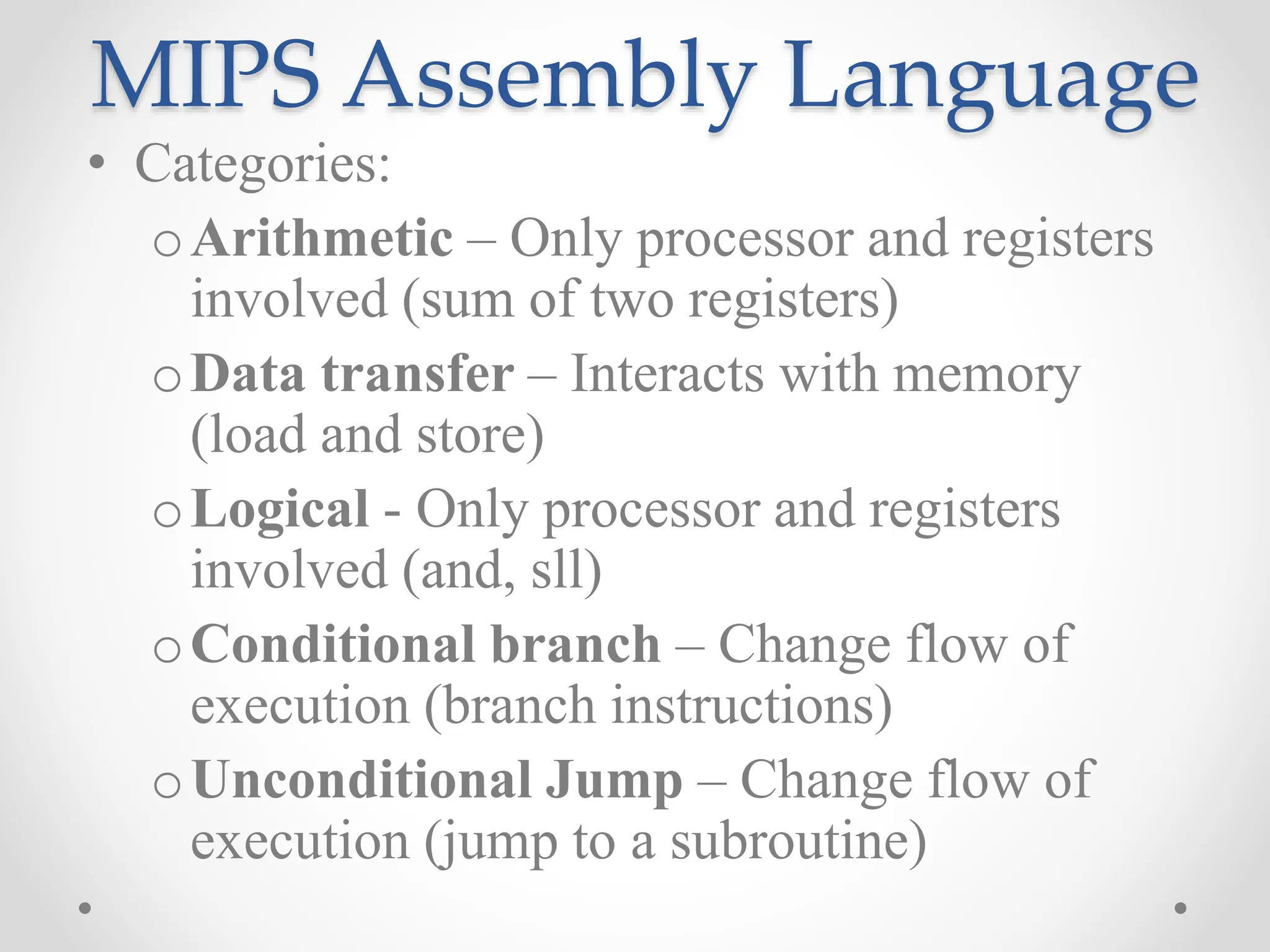 MIPS Assembly Language
• Categories:
oArithmetic – Only processor and registers
involved (sum of two registers)
oData transfer – Interacts with memory
(load and store)
oLogical - Only processor and registers
involved (and, sll)
oConditional branch – Change flow of
execution (branch instructions)
oUnconditional Jump – Change flow of
execution (jump to a subroutine)
 
