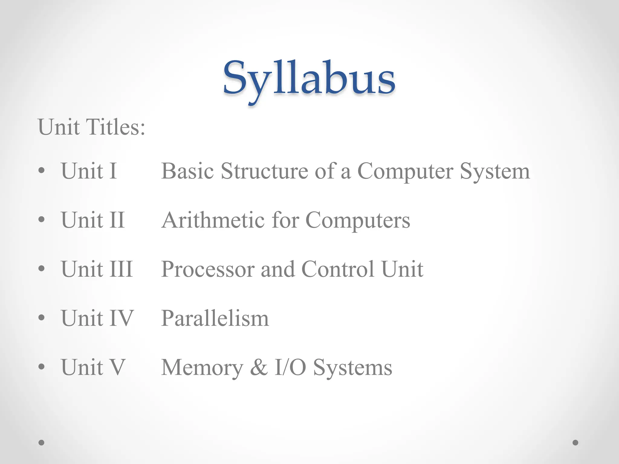 Syllabus
Unit Titles:
• Unit I Basic Structure of a Computer System
• Unit II Arithmetic for Computers
• Unit III Processor and Control Unit
• Unit IV Parallelism
• Unit V Memory & I/O Systems
 
