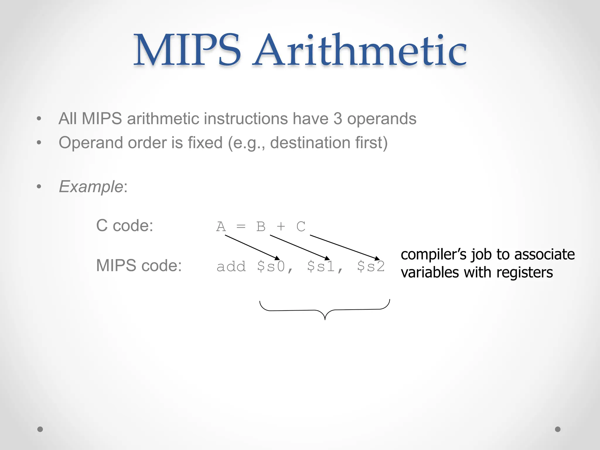 MIPS Arithmetic
• All MIPS arithmetic instructions have 3 operands
• Operand order is fixed (e.g., destination first)
• Example:
C code: A = B + C
MIPS code: add $s0, $s1, $s2
compiler’s job to associate
variables with registers
 