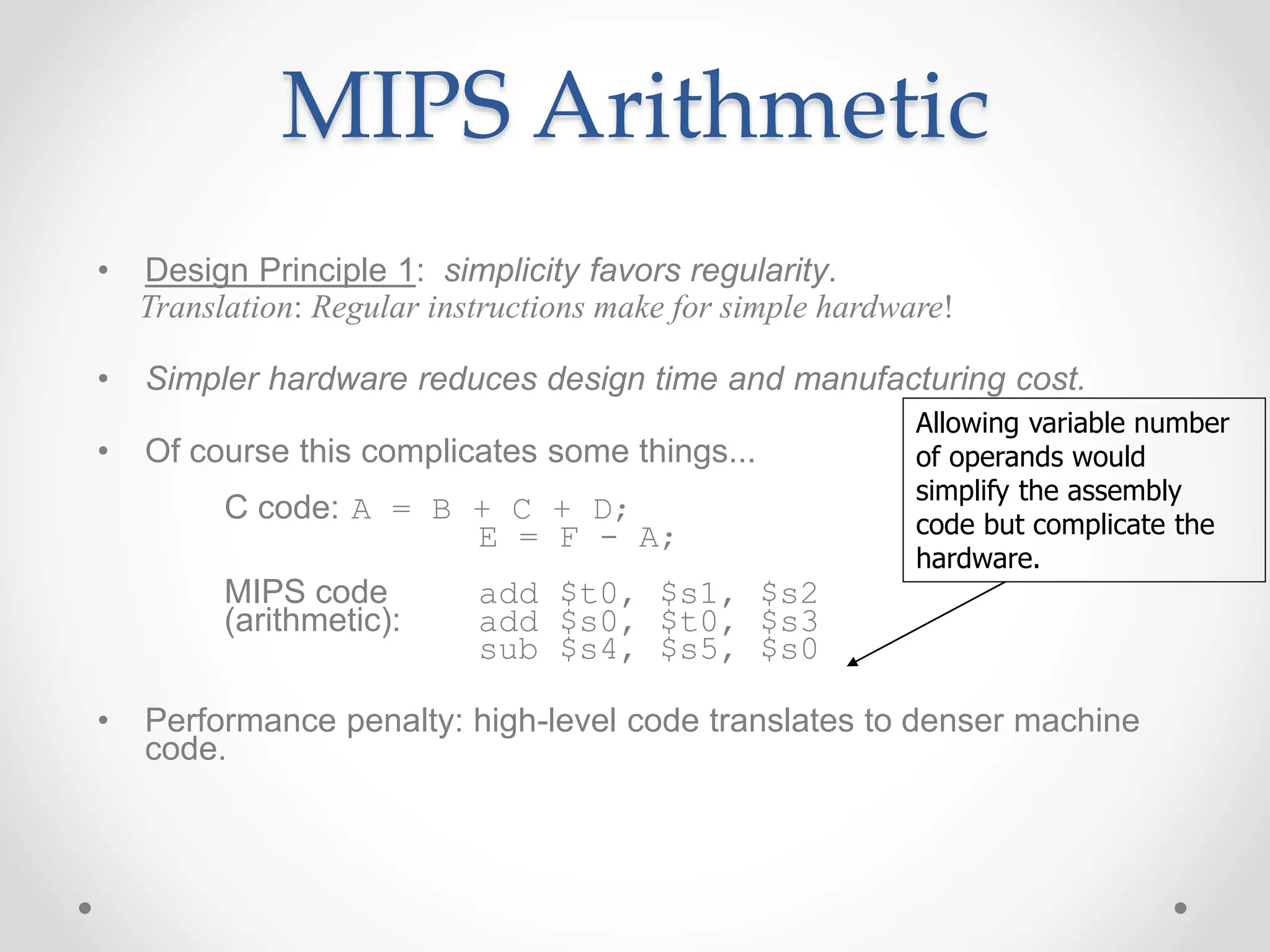 MIPS Arithmetic
• Design Principle 1: simplicity favors regularity.
Translation: Regular instructions make for simple hardware!
• Simpler hardware reduces design time and manufacturing cost.
• Of course this complicates some things...
C code: A = B + C + D;
E = F - A;
MIPS code add $t0, $s1, $s2
(arithmetic): add $s0, $t0, $s3
sub $s4, $s5, $s0
• Performance penalty: high-level code translates to denser machine
code.
Allowing variable number
of operands would
simplify the assembly
code but complicate the
hardware.
 
