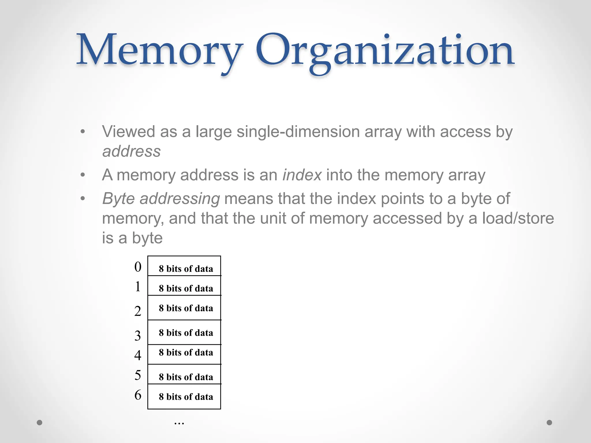 Memory Organization
• Viewed as a large single-dimension array with access by
address
• A memory address is an index into the memory array
• Byte addressing means that the index points to a byte of
memory, and that the unit of memory accessed by a load/store
is a byte
0
1
2
3
4
5
6
...
8 bits of data
8 bits of data
8 bits of data
8 bits of data
8 bits of data
8 bits of data
8 bits of data
 