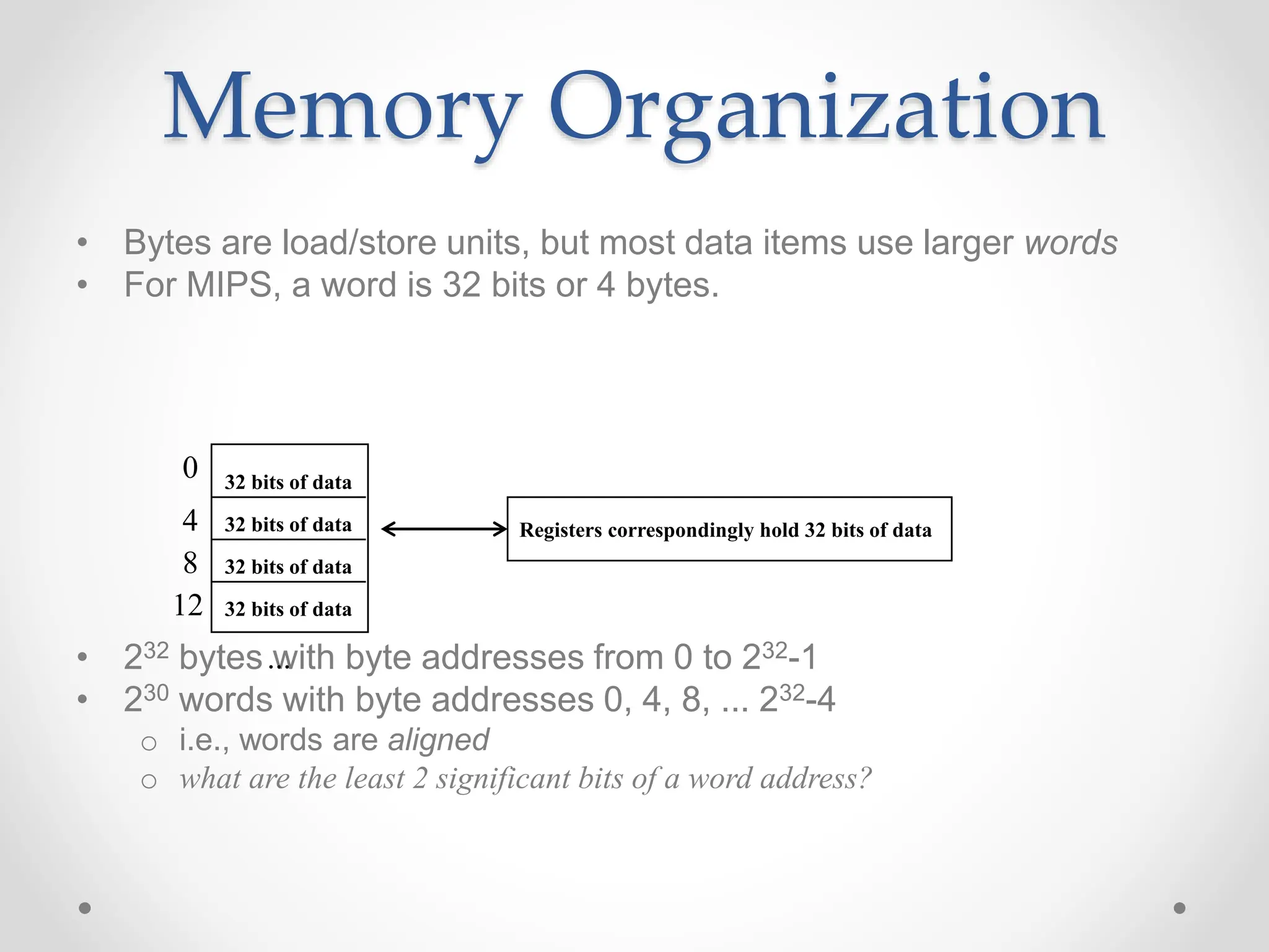 Memory Organization
• Bytes are load/store units, but most data items use larger words
• For MIPS, a word is 32 bits or 4 bytes.
• 232 bytes with byte addresses from 0 to 232-1
• 230 words with byte addresses 0, 4, 8, ... 232-4
o i.e., words are aligned
o what are the least 2 significant bits of a word address?
0
4
8
12
...
32 bits of data
32 bits of data
32 bits of data
32 bits of data
Registers correspondingly hold 32 bits of data
 