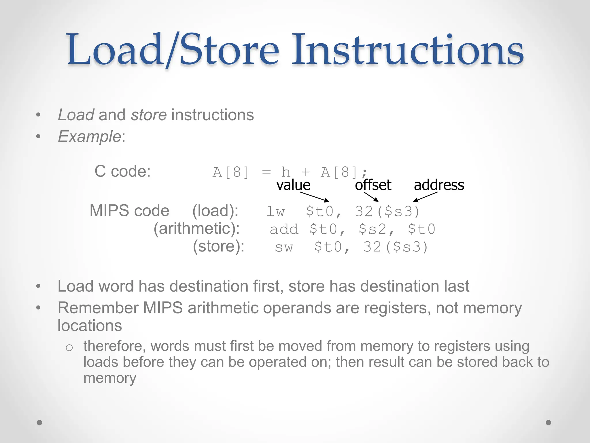 Load/Store Instructions
• Load and store instructions
• Example:
C code: A[8] = h + A[8];
MIPS code (load): lw $t0, 32($s3)
(arithmetic): add $t0, $s2, $t0
(store): sw $t0, 32($s3)
• Load word has destination first, store has destination last
• Remember MIPS arithmetic operands are registers, not memory
locations
o therefore, words must first be moved from memory to registers using
loads before they can be operated on; then result can be stored back to
memory
offset address
value
 