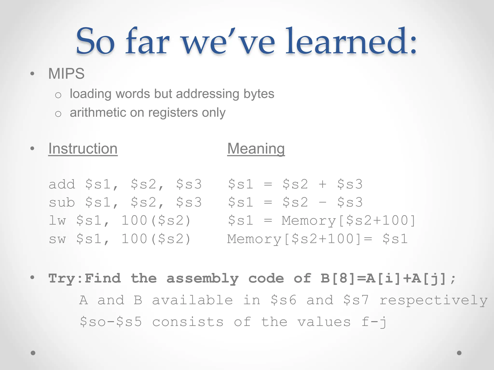 So far we’ve learned:
• MIPS
o loading words but addressing bytes
o arithmetic on registers only
• Instruction Meaning
add $s1, $s2, $s3 $s1 = $s2 + $s3
sub $s1, $s2, $s3 $s1 = $s2 – $s3
lw $s1, 100($s2) $s1 = Memory[$s2+100]
sw $s1, 100($s2) Memory[$s2+100]= $s1
• Try:Find the assembly code of B[8]=A[i]+A[j];
A and B available in $s6 and $s7 respectively
$so-$s5 consists of the values f-j
 