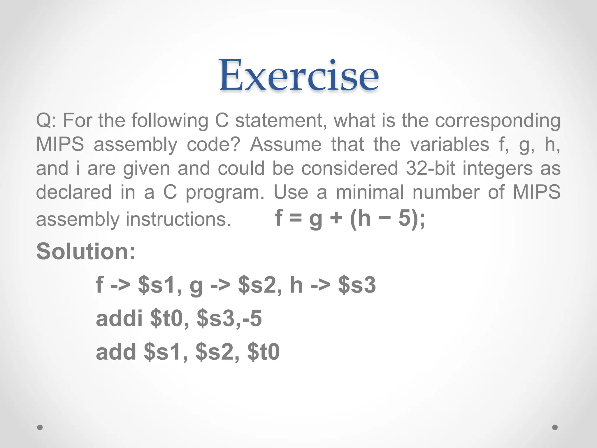 Exercise
Q: For the following C statement, what is the corresponding
MIPS assembly code? Assume that the variables f, g, h,
and i are given and could be considered 32-bit integers as
declared in a C program. Use a minimal number of MIPS
assembly instructions. f = g + (h − 5);
Solution:
f -> $s1, g -> $s2, h -> $s3
addi $t0, $s3,-5
add $s1, $s2, $t0
 