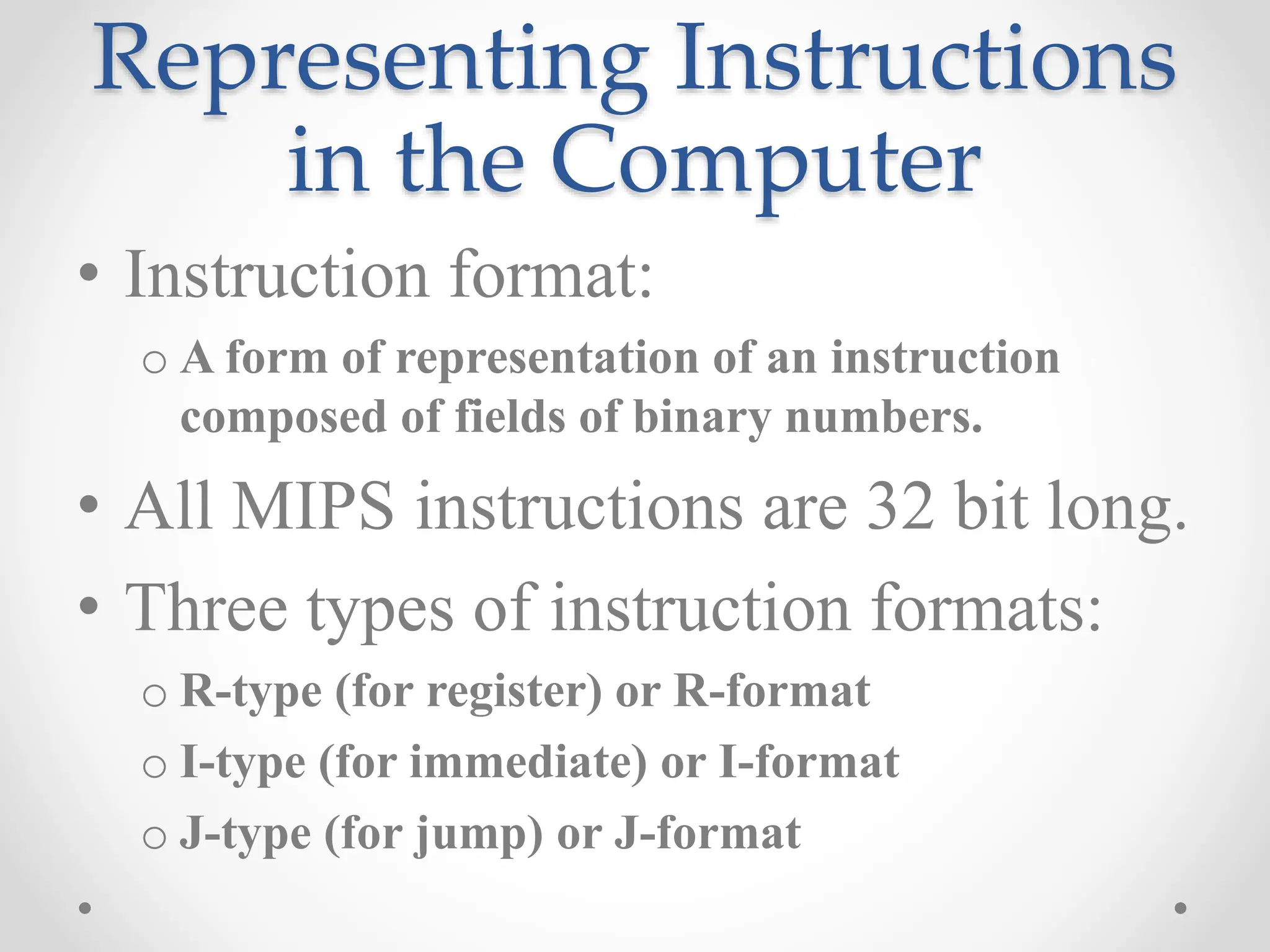 Representing Instructions
in the Computer
• Instruction format:
o A form of representation of an instruction
composed of fields of binary numbers.
• All MIPS instructions are 32 bit long.
• Three types of instruction formats:
o R-type (for register) or R-format
o I-type (for immediate) or I-format
o J-type (for jump) or J-format
 