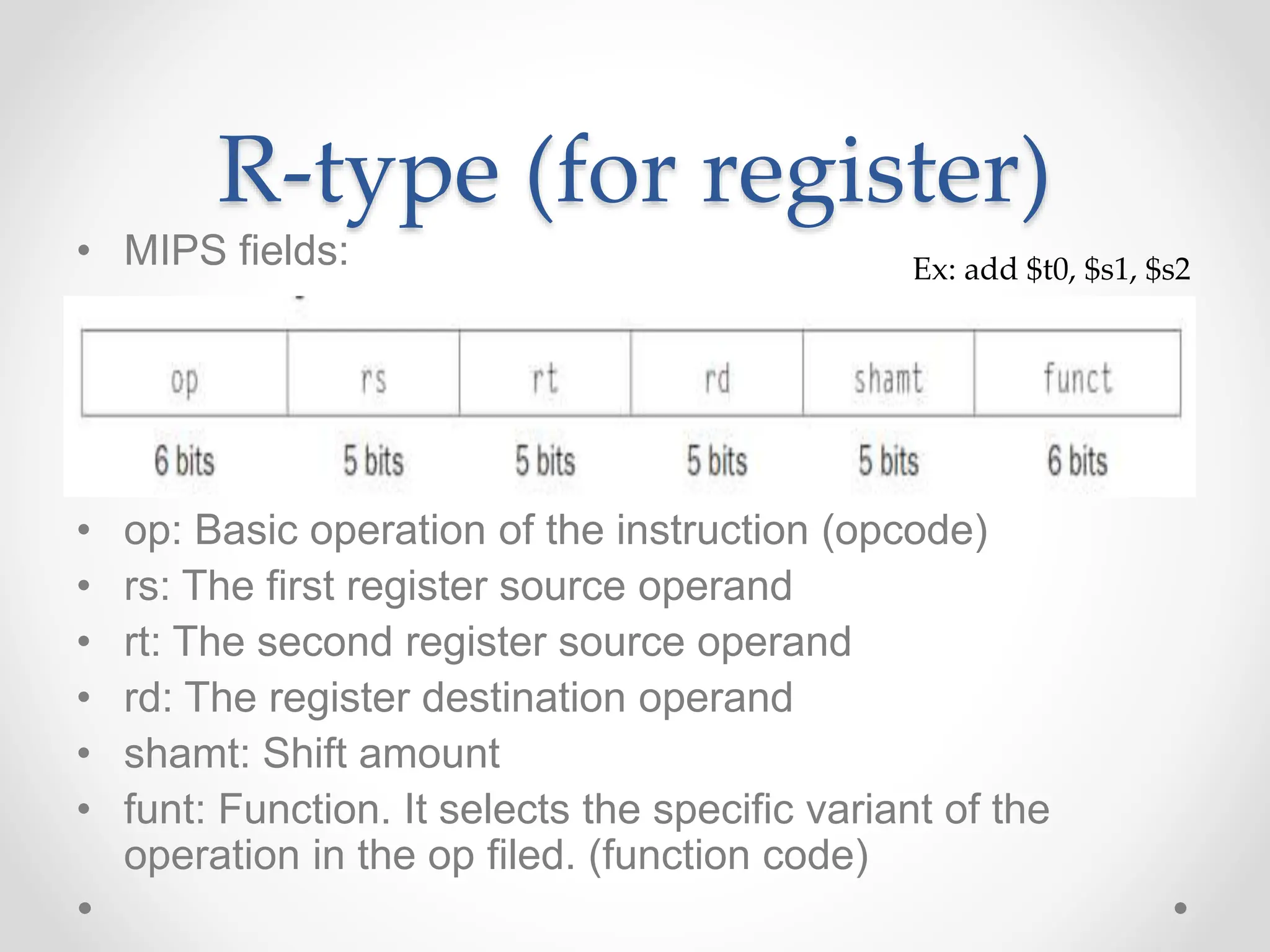 R-type (for register)
• MIPS fields:
• op: Basic operation of the instruction (opcode)
• rs: The first register source operand
• rt: The second register source operand
• rd: The register destination operand
• shamt: Shift amount
• funt: Function. It selects the specific variant of the
operation in the op filed. (function code)
Ex: add $t0, $s1, $s2
 