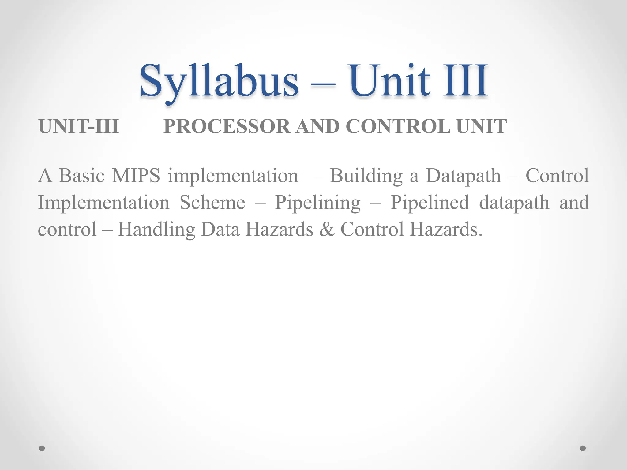 Syllabus – Unit III
UNIT-III PROCESSOR AND CONTROL UNIT
A Basic MIPS implementation – Building a Datapath – Control
Implementation Scheme – Pipelining – Pipelined datapath and
control – Handling Data Hazards & Control Hazards.
 