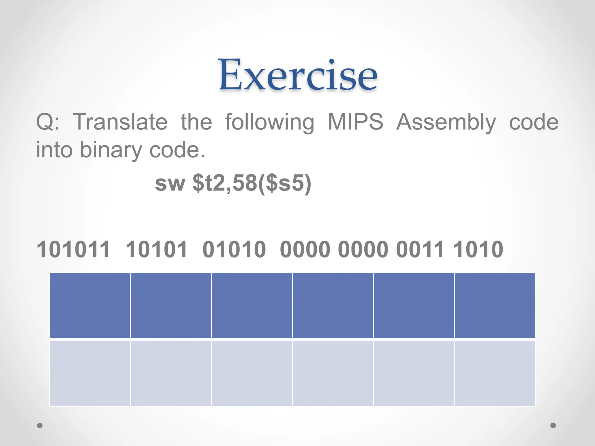 Exercise
Q: Translate the following MIPS Assembly code
into binary code.
sw $t2,58($s5)
101011 10101 01010 0000 0000 0011 1010
 