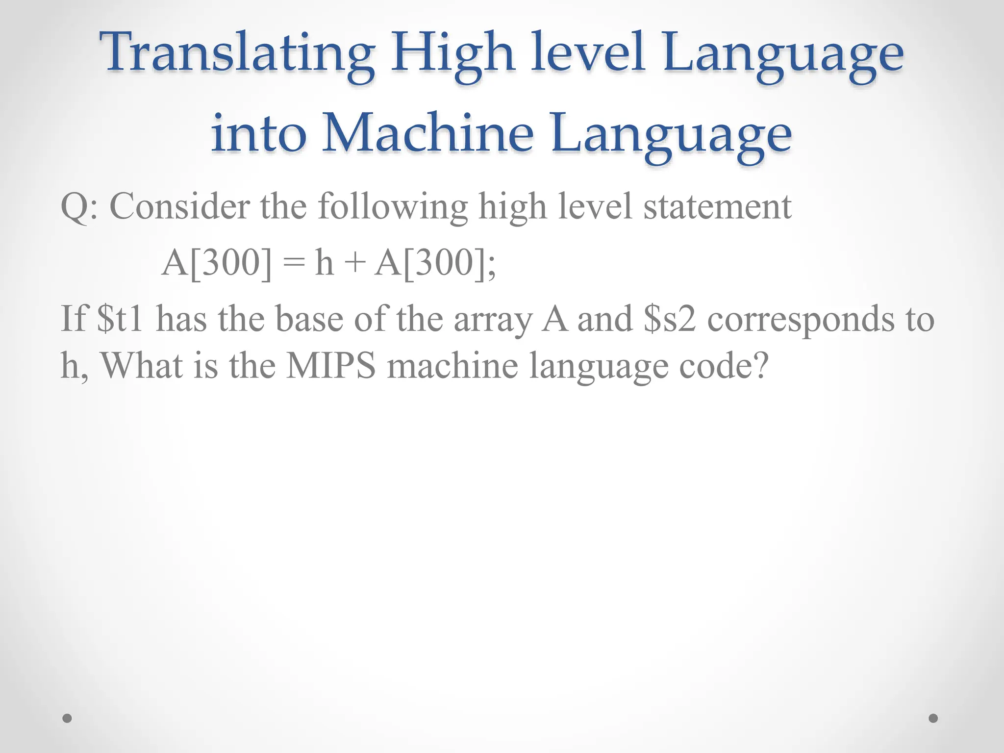 Translating High level Language
into Machine Language
Q: Consider the following high level statement
A[300] = h + A[300];
If $t1 has the base of the array A and $s2 corresponds to
h, What is the MIPS machine language code?
 