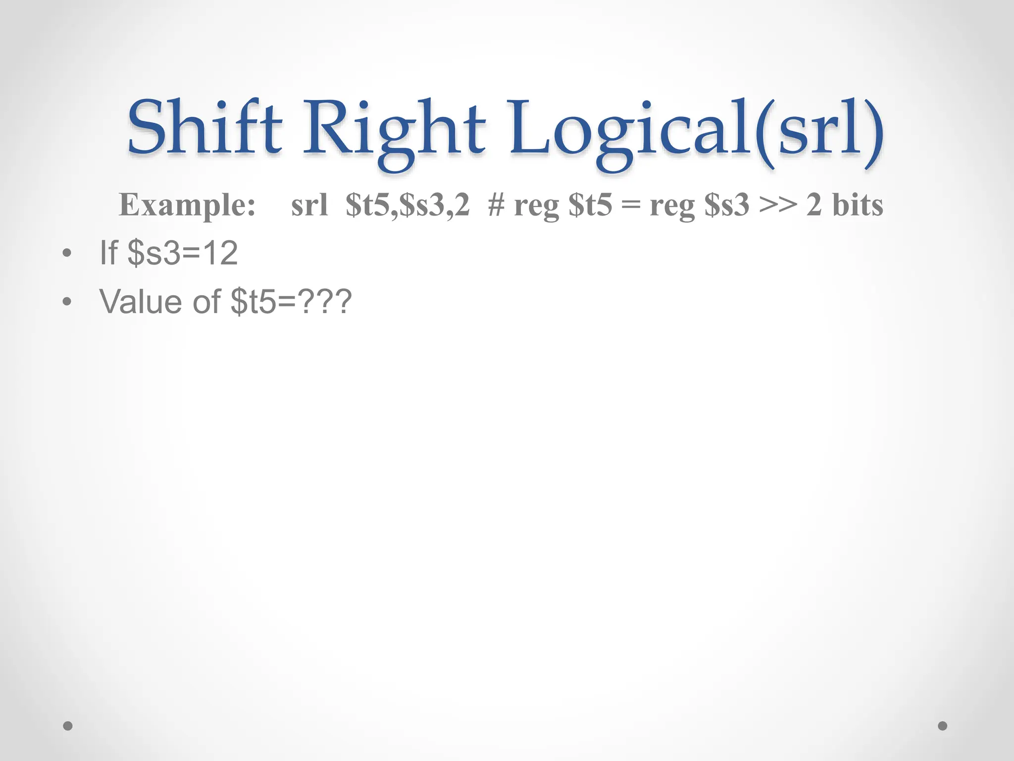 Shift Right Logical(srl)
Example: srl $t5,$s3,2 # reg $t5 = reg $s3 >> 2 bits
• If $s3=12
• Value of $t5=???
 