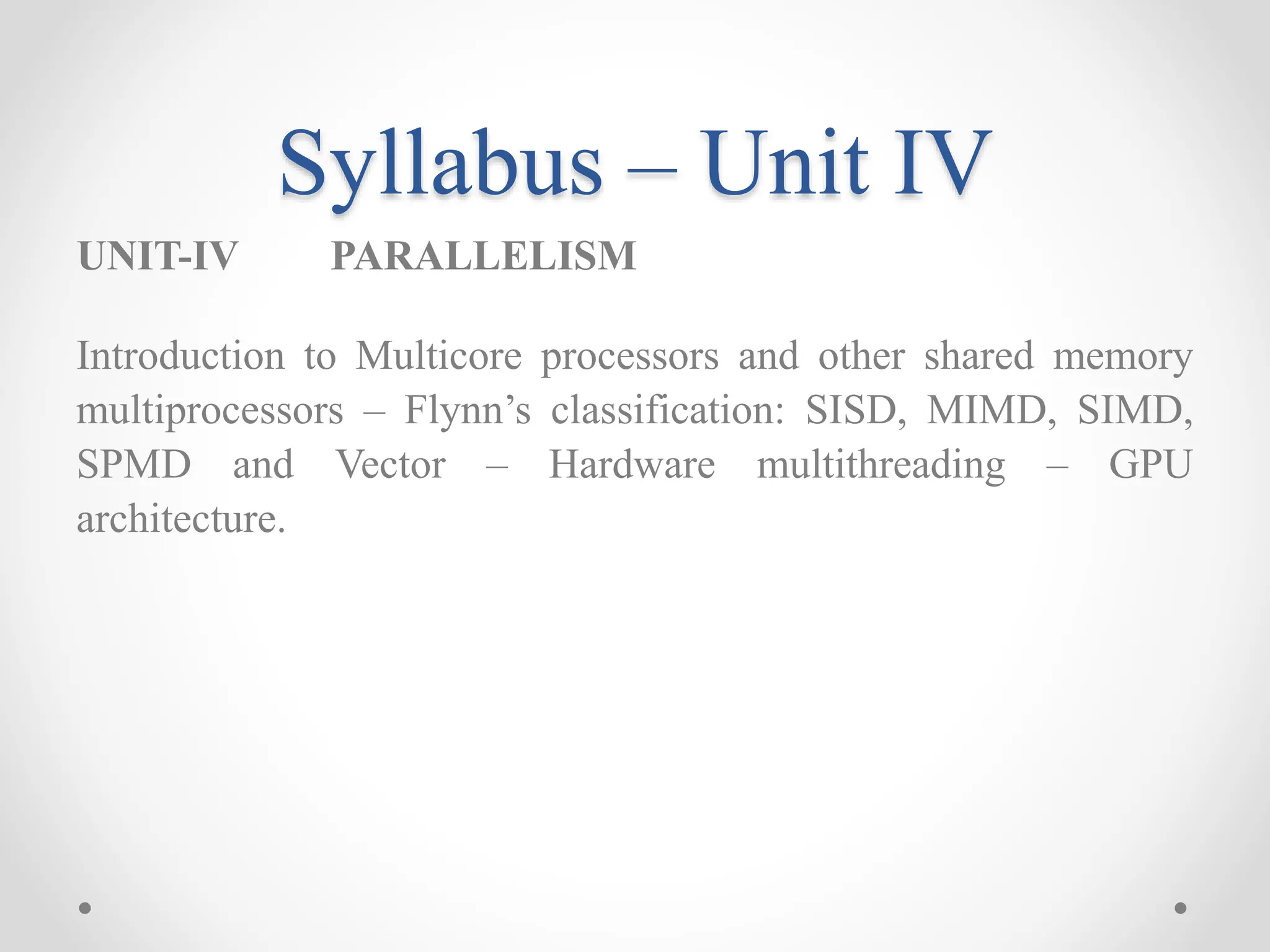 Syllabus – Unit IV
UNIT-IV PARALLELISM
Introduction to Multicore processors and other shared memory
multiprocessors – Flynn’s classification: SISD, MIMD, SIMD,
SPMD and Vector – Hardware multithreading – GPU
architecture.
 