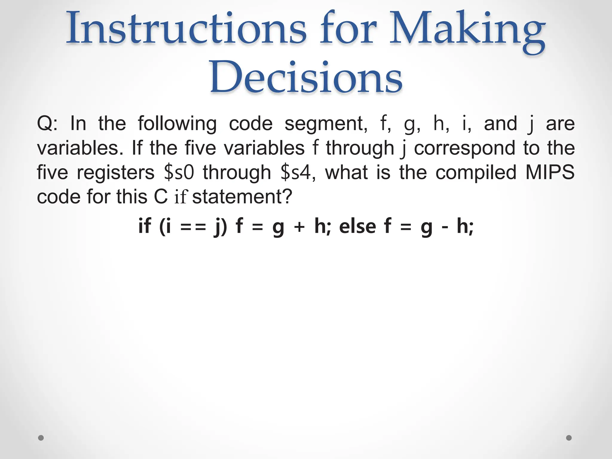 Instructions for Making
Decisions
Q: In the following code segment, f, g, h, i, and j are
variables. If the five variables f through j correspond to the
five registers $s0 through $s4, what is the compiled MIPS
code for this C if statement?
if (i == j) f = g + h; else f = g - h;
 