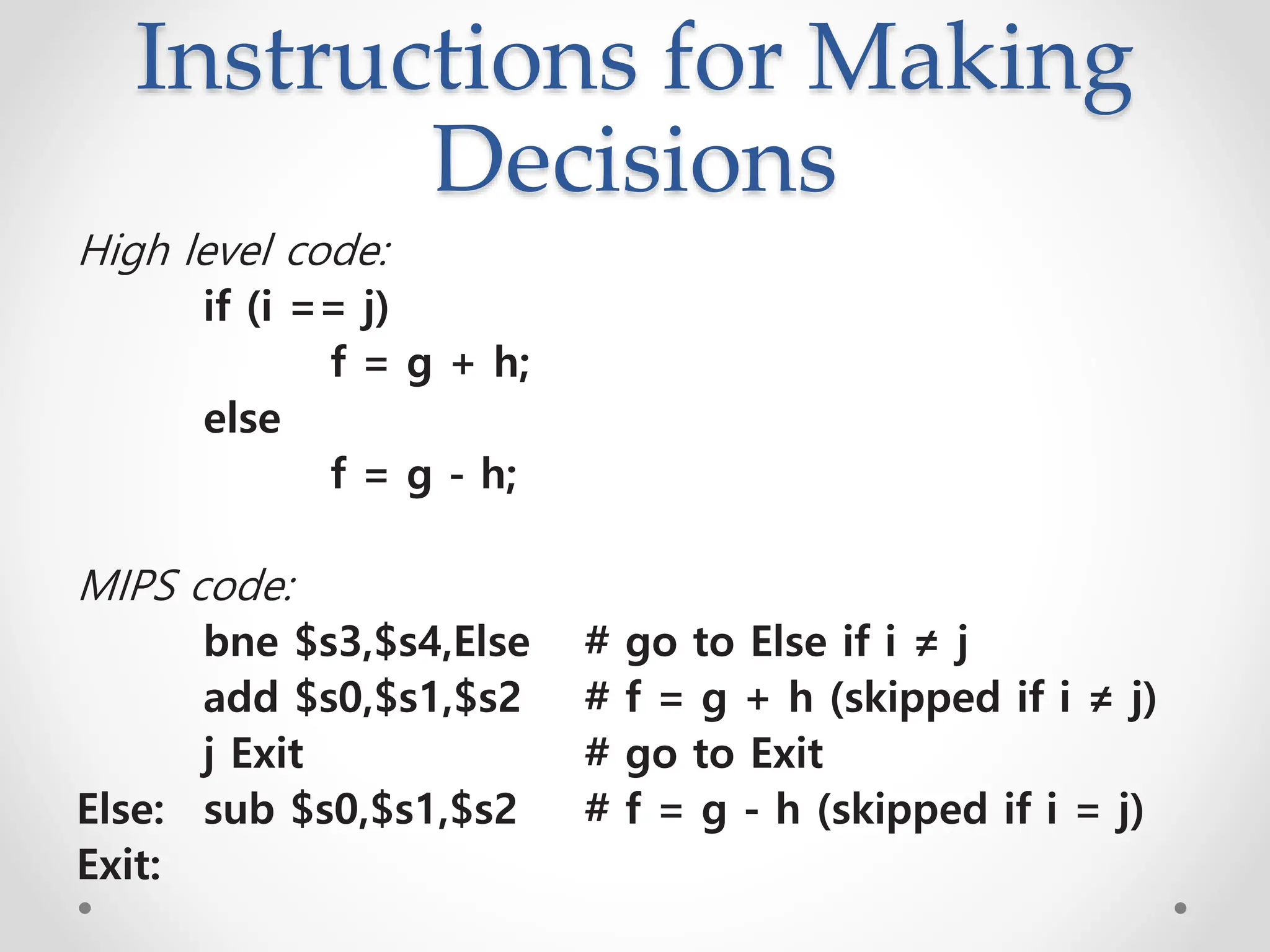 Instructions for Making
Decisions
High level code:
if (i == j)
f = g + h;
else
f = g - h;
MIPS code:
bne $s3,$s4,Else # go to Else if i ≠ j
add $s0,$s1,$s2 # f = g + h (skipped if i ≠ j)
j Exit # go to Exit
Else: sub $s0,$s1,$s2 # f = g - h (skipped if i = j)
Exit:
 
