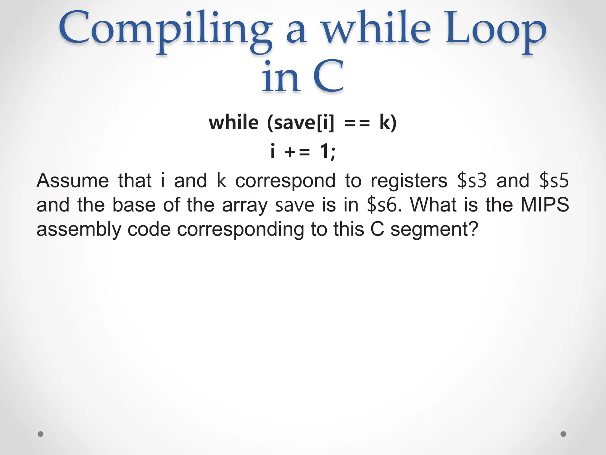 Compiling a while Loop
in C
while (save[i] == k)
i += 1;
Assume that i and k correspond to registers $s3 and $s5
and the base of the array save is in $s6. What is the MIPS
assembly code corresponding to this C segment?
 