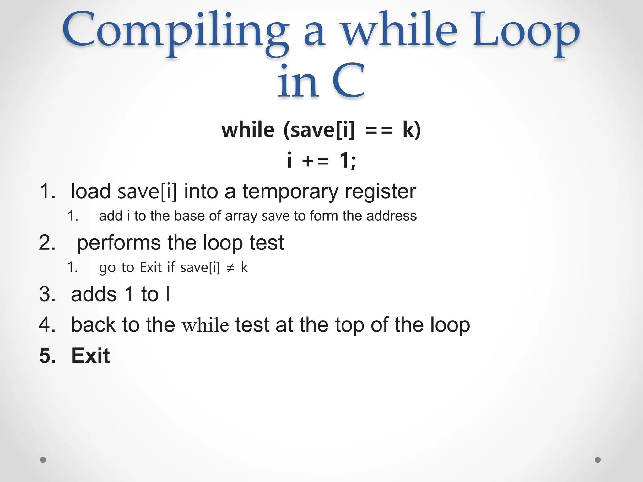 Compiling a while Loop
in C
while (save[i] == k)
i += 1;
1. load save[i] into a temporary register
1. add i to the base of array save to form the address
2. performs the loop test
1. go to Exit if save[i] ≠ k
3. adds 1 to I
4. back to the while test at the top of the loop
5. Exit
 