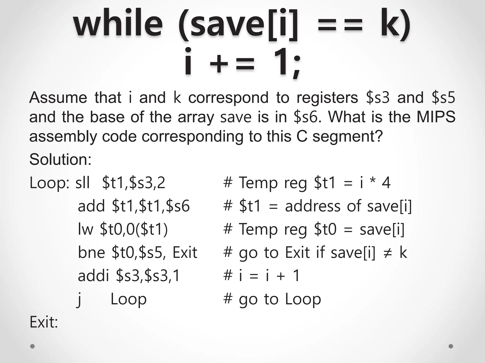 while (save[i] == k)
i += 1;
Assume that i and k correspond to registers $s3 and $s5
and the base of the array save is in $s6. What is the MIPS
assembly code corresponding to this C segment?
Solution:
Loop: sll $t1,$s3,2 # Temp reg $t1 = i * 4
add $t1,$t1,$s6 # $t1 = address of save[i]
lw $t0,0($t1) # Temp reg $t0 = save[i]
bne $t0,$s5, Exit # go to Exit if save[i] ≠ k
addi $s3,$s3,1 # i = i + 1
j Loop # go to Loop
Exit:
 