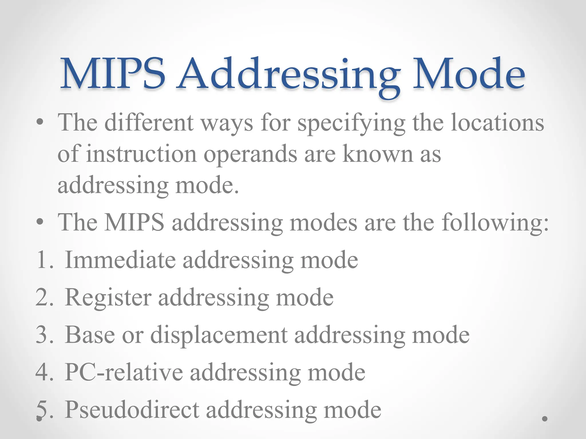 MIPS Addressing Mode
• The different ways for specifying the locations
of instruction operands are known as
addressing mode.
• The MIPS addressing modes are the following:
1. Immediate addressing mode
2. Register addressing mode
3. Base or displacement addressing mode
4. PC-relative addressing mode
5. Pseudodirect addressing mode
 