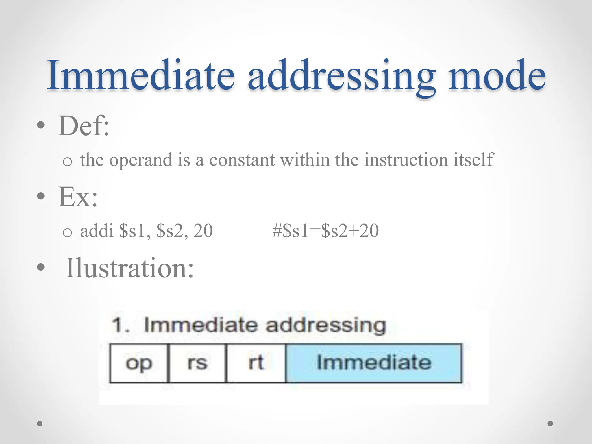 Immediate addressing mode
• Def:
o the operand is a constant within the instruction itself
• Ex:
o addi $s1, $s2, 20 #$s1=$s2+20
• Ilustration:
 
