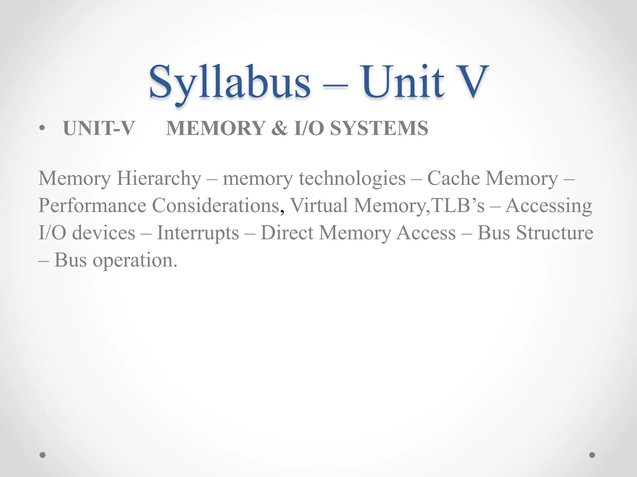 Syllabus – Unit V
• UNIT-V MEMORY & I/O SYSTEMS
Memory Hierarchy – memory technologies – Cache Memory –
Performance Considerations, Virtual Memory,TLB’s – Accessing
I/O devices – Interrupts – Direct Memory Access – Bus Structure
– Bus operation.
 