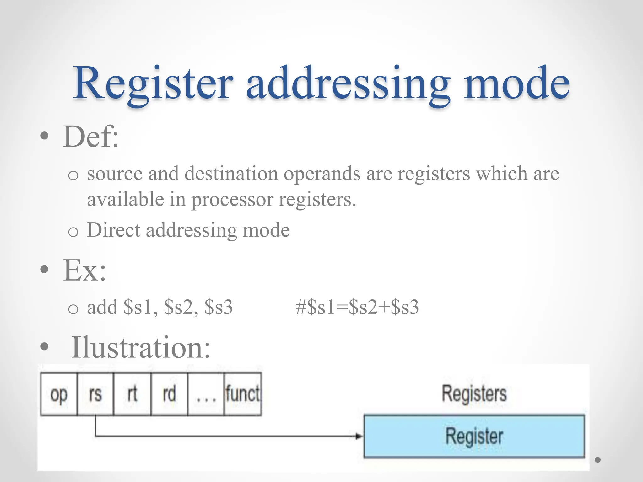 Register addressing mode
• Def:
o source and destination operands are registers which are
available in processor registers.
o Direct addressing mode
• Ex:
o add $s1, $s2, $s3 #$s1=$s2+$s3
• Ilustration:
 