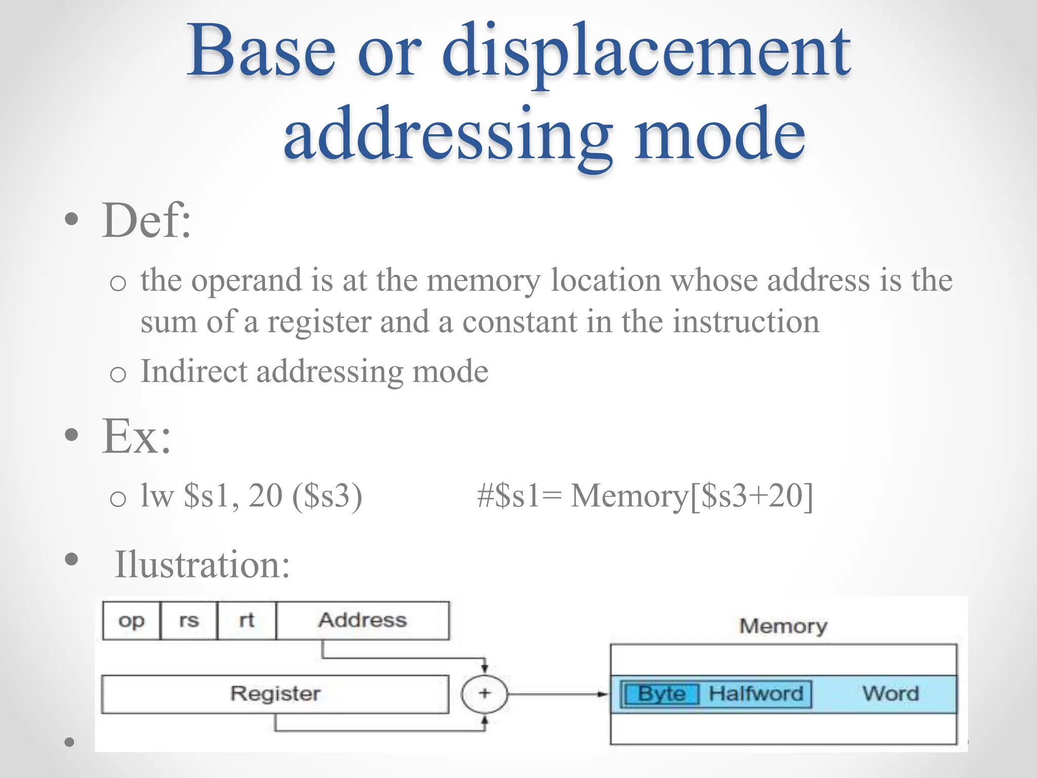 Base or displacement
addressing mode
• Def:
o the operand is at the memory location whose address is the
sum of a register and a constant in the instruction
o Indirect addressing mode
• Ex:
o lw $s1, 20 ($s3) #$s1= Memory[$s3+20]
• Ilustration:
 