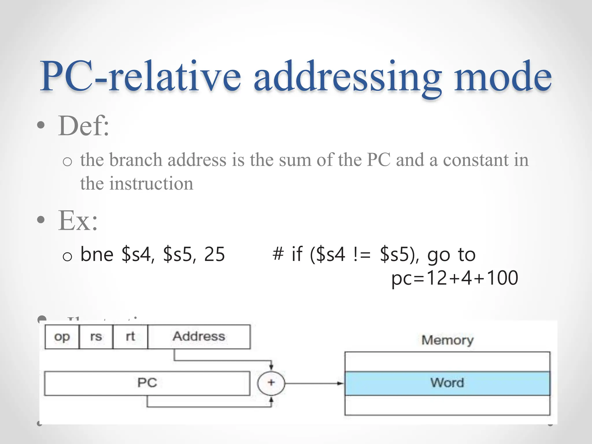 PC-relative addressing mode
• Def:
o the branch address is the sum of the PC and a constant in
the instruction
• Ex:
o bne $s4, $s5, 25 # if ($s4 != $s5), go to
pc=12+4+100
• Ilustration:
 