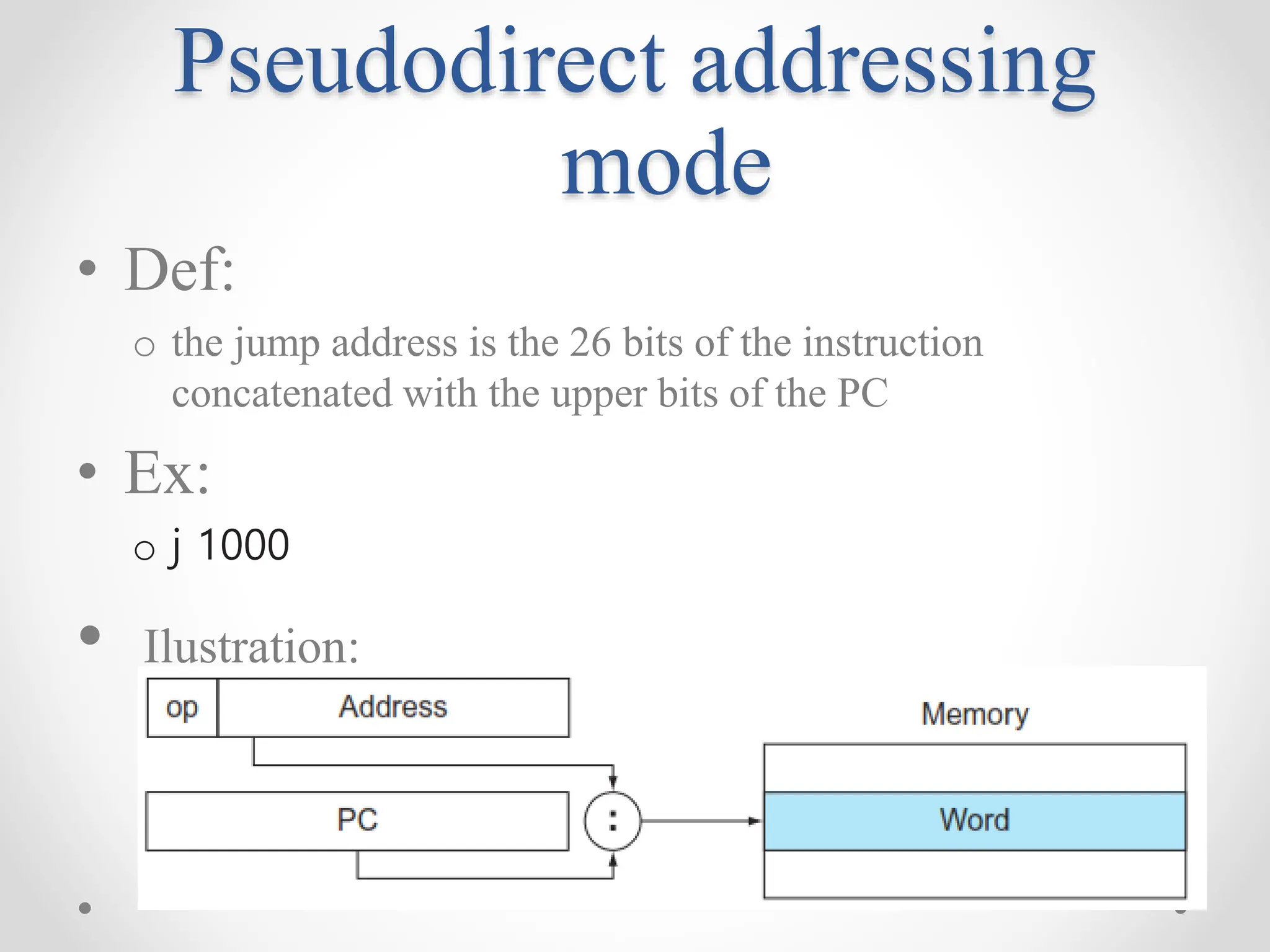 Pseudodirect addressing
mode
• Def:
o the jump address is the 26 bits of the instruction
concatenated with the upper bits of the PC
• Ex:
o j 1000
• Ilustration:
 