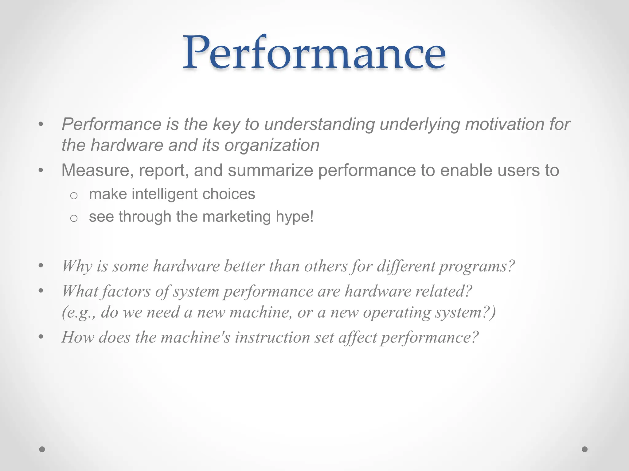 Performance
• Performance is the key to understanding underlying motivation for
the hardware and its organization
• Measure, report, and summarize performance to enable users to
o make intelligent choices
o see through the marketing hype!
• Why is some hardware better than others for different programs?
• What factors of system performance are hardware related?
(e.g., do we need a new machine, or a new operating system?)
• How does the machine's instruction set affect performance?
 