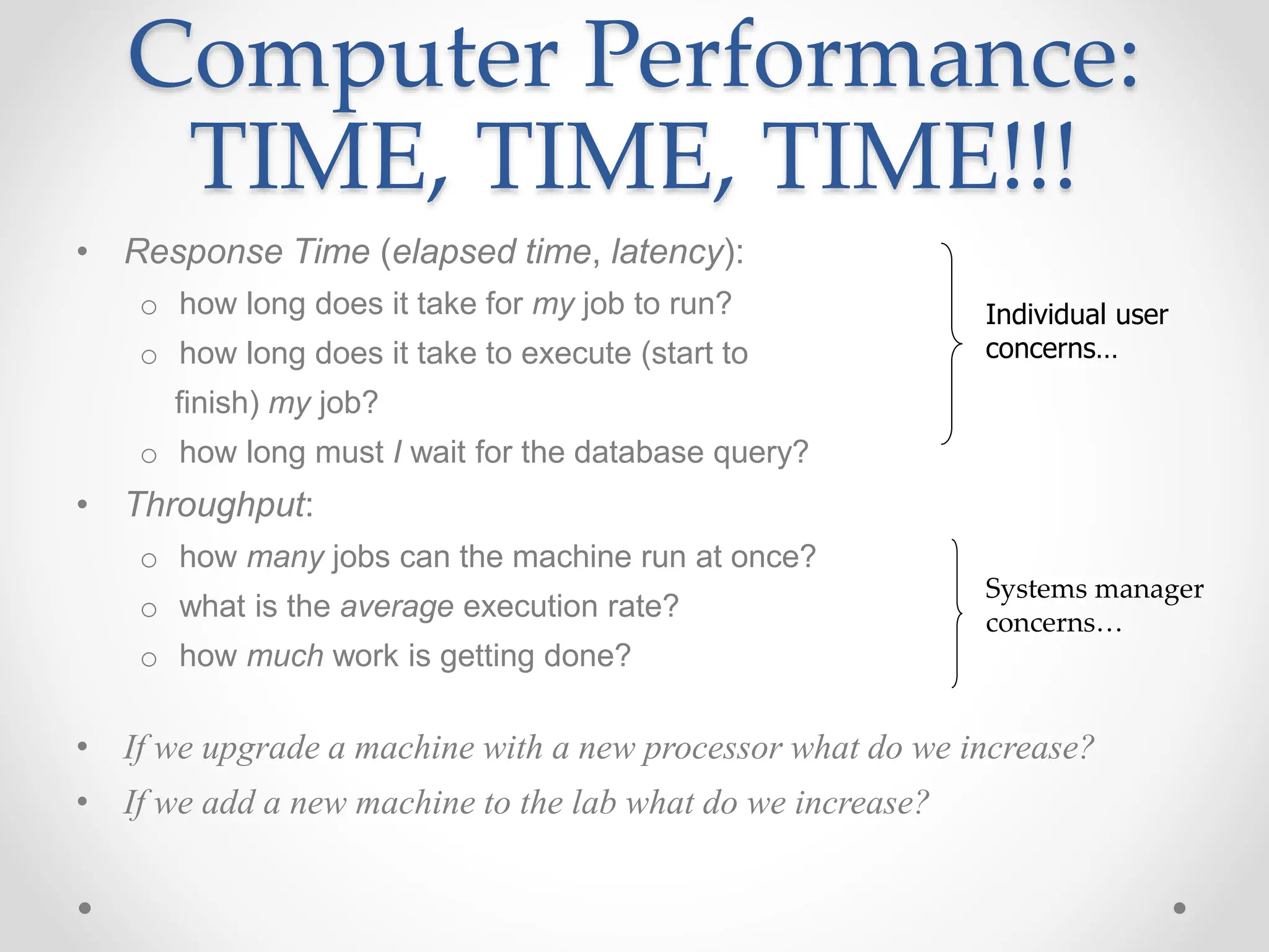 Computer Performance:
TIME, TIME, TIME!!!
• Response Time (elapsed time, latency):
o how long does it take for my job to run?
o how long does it take to execute (start to
finish) my job?
o how long must I wait for the database query?
• Throughput:
o how many jobs can the machine run at once?
o what is the average execution rate?
o how much work is getting done?
• If we upgrade a machine with a new processor what do we increase?
• If we add a new machine to the lab what do we increase?
Individual user
concerns…
Systems manager
concerns…
 
