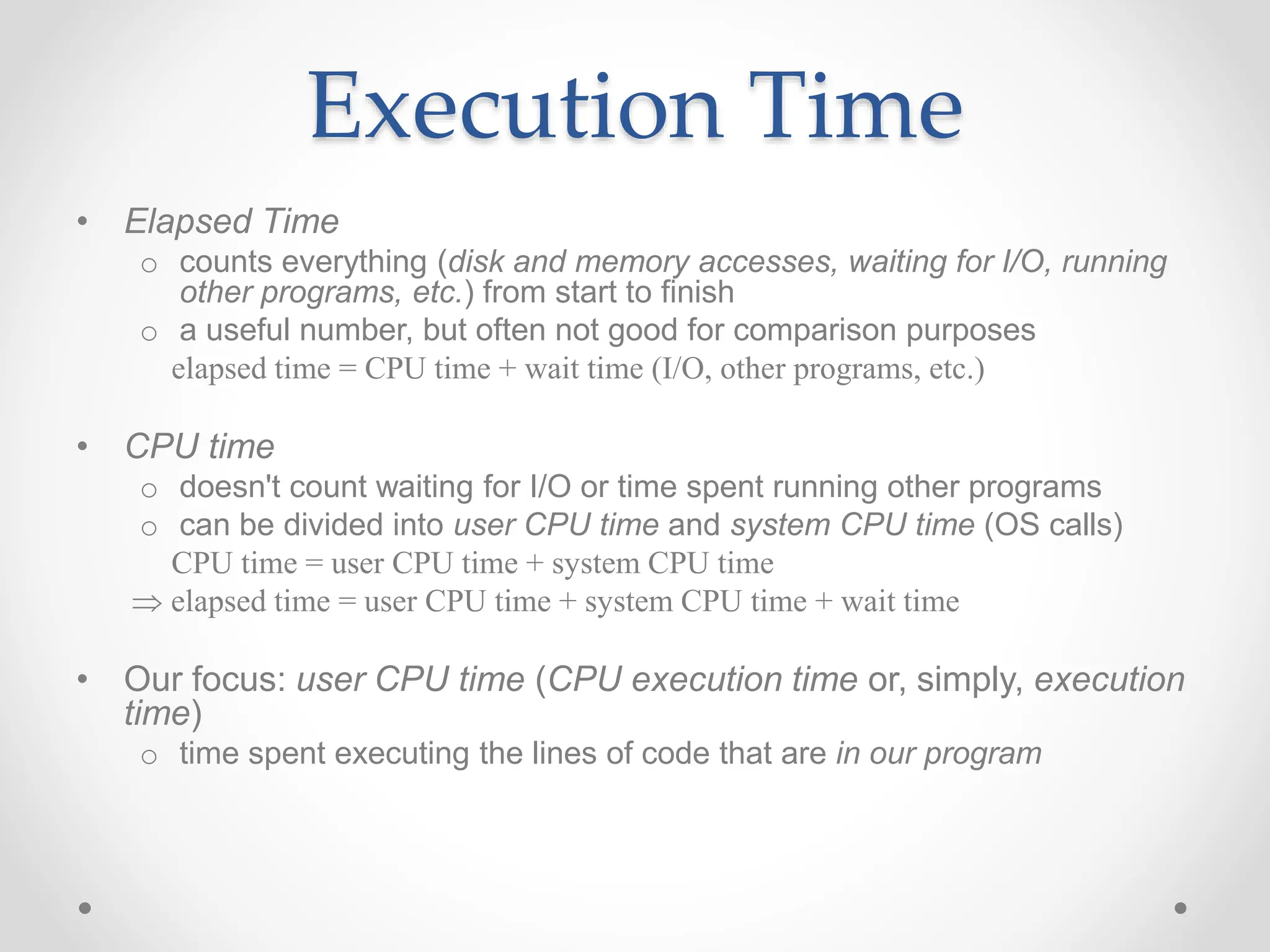 Execution Time
• Elapsed Time
o counts everything (disk and memory accesses, waiting for I/O, running
other programs, etc.) from start to finish
o a useful number, but often not good for comparison purposes
elapsed time = CPU time + wait time (I/O, other programs, etc.)
• CPU time
o doesn't count waiting for I/O or time spent running other programs
o can be divided into user CPU time and system CPU time (OS calls)
CPU time = user CPU time + system CPU time
 elapsed time = user CPU time + system CPU time + wait time
• Our focus: user CPU time (CPU execution time or, simply, execution
time)
o time spent executing the lines of code that are in our program
 