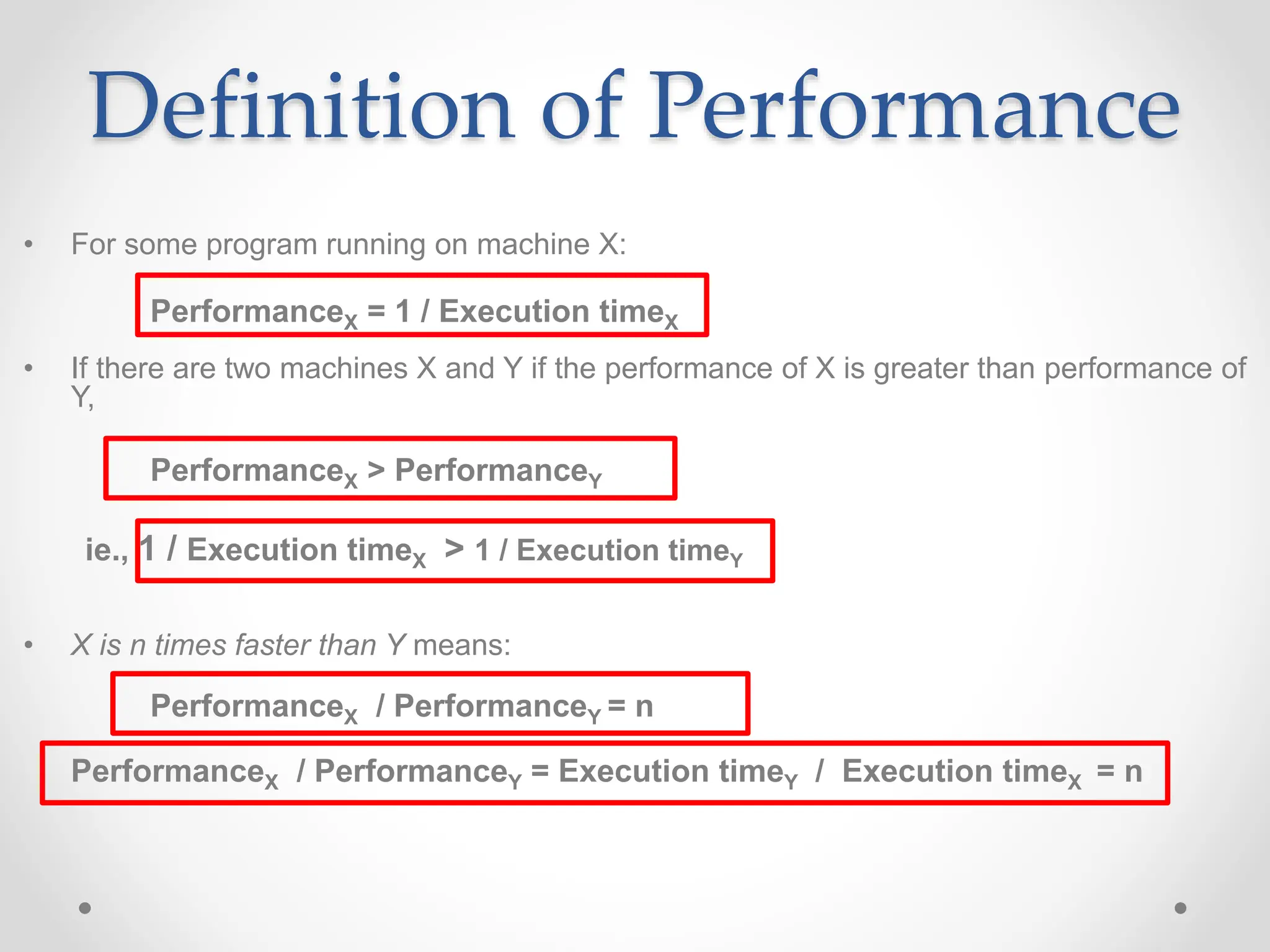Definition of Performance
• For some program running on machine X:
PerformanceX = 1 / Execution timeX
• If there are two machines X and Y if the performance of X is greater than performance of
Y,
PerformanceX > PerformanceY
ie., 1 / Execution timeX > 1 / Execution timeY
• X is n times faster than Y means:
PerformanceX / PerformanceY = n
PerformanceX / PerformanceY = Execution timeY / Execution timeX = n
 