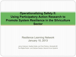 Resilience Learning Network
January 10, 2013
Jenny Coleman, Heather Kahle, and Tami Perkins, Worksafe BC
Tom Bigda-Peyton and Clarissa Sawyer, Second Curve Systems
Operationalizing Safety II:
Using Participatory Action Research to
Promote System Resilience in the Silviculture
Sector
 