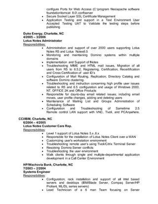 configure Ports for Web Access (C:program filesapache software
foundationtomcat 8.0 confserver
 Secure Socket Layer SSL Certificate Management
 Application Testing and support in a Test Environment User
Accepted Testing UAT to Validate the testing steps before
publishing
Duke Energy, Charlotte, NC
4/2005 – 3/2006
Lotus Notes Administrator
Responsibilities:
 Administration and support of over 2000 users supporting Lotus
Notes R5 and Lotus Notes6.5
 Monitoring and maintaining Domino systems within multiple
domains
 Implementation and Support of INotes
 Troubleshooting MIME and HTML mail issues, Migration of all
users from R5 to 6.5.2, Registering, Certification, Recertification
and Cross Certification of user ID’s
 Configuration of Mail Routing, Replication, Directory Catalog and
software Domino clustering.
 Troubleshooting and instruction concerning high profile user issues
related to R5 and 6.5 configuration and usage of Windows 2000,
NT, OFFICE 2K and Office Products
 Responsible for day-to-day email related issues; including email
moves, user profile changes, adding and deleting users
 Maintenance of Mailing List and Groups Administration of
Scheduling Software
 Configuration and Troubleshooting of Sametime 2.5
Remote control LAN support with VNC, Tivoli, and PCAnywhere.
CCI/IBM, Charlotte, NC
6/2004 – 4/2005
Lotus Notes Customer Care Rep.
Responsibilities:
 Level 1 support of Lotus Notes 5.x ,6.x
 Responsible for the installation of Lotus Notes Client over a WAN
 Customizing user's workstation environment
 Troubleshooting remote user’s using Tivoli/Citrix Terminal Server
 Resolving Domino Server conflicts
 Troubleshooting the user environment
 Walk clients through single and multiple-departmental application
development in a Call Center Environment
HP/Wachovia Bank, Charlotte, NC
7/2003 – 2/2004
Systems Engineer
Responsibilities:
 Configuration, rack installation and support of all Intel based
servers and desktops (IBM/Blade Server, Compaq Server/HP
Proliant, ML/DL series servers)
 Lead Technician of a 6 man Team focusing on Server
 