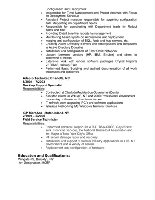 Configuration and Deployment
 responsible for Time Management and Project Analysis with Focus
on Deployment Schedule
 Assistant Project manager responsible for acquiring configuration
data depending on department needs
 Responsible for coordinating with Department leads for Rollout
dates and time
 Providing Detail time line reports to management
 Maintaining Asset reports on Accusations and deployment
 Imaging and configuration of SQL, Web and App servers, etc.
 Creating Active Directory Servers and Adding users and computers
to Active Directory Domains
 Installation and configuration of Fiber Optic Networks
 Liaison between vendors (HP, IBM, Emulex) and client to
determine IT needs
 Extensive work with various software packages Crystal Reports
VERITAS Backup Exec
 Performed Basic Scripting and audited documentation of all work
processes and outcomes
Adecco Technical, Charlotte, NC
6/2002 – 7/2003
Desktop Support Specialist
Responsibilities:
 Contracted at CharlotteMecklenburgGovernmentCenter
 Assisted clients in WIN XP, NT and 2000 Professional environment
concerning software and hardware issues
 IT refresh team upgrading PC’s and software applications
 Wireless Networking MS Windows Terminal Services
ICP MicroAge, Staten Island, NY
2/1999 – 2/2000
Field Service Technician
Responsibilities:
 Performed technical support for AT&T, TIAA-CREF, City of New
York Financial Services, the National Basketball Association and
the Mayor of New York City’s Office
 NT server damage repair and recovery
 Installation and support of various industry applications in a 98, NT
environment and a variety of servers
 Replacement and configuration of hardware
Education and Qualifications:
Wingate HS, Brooklyn, NY
A+ Designation, MCITP
 