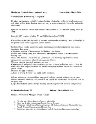 Huntington National Bank Cincinnati Area March 2014 – March 2016
Vice President/ Relationship Manager II
Develops and maintains profitable business banking relationships within the retail environment
and within lending limits. Portfolio sizes may vary in terms of complexity of credits and number
of accounts.
I provide full financial services to businesses with revenues of 1M-25M with lending needs up
10M
I provide SBA Lending including 7A and 504 Products above $350M
Composition of portfolio determines if retention and expansion of existing clients relationships is
the primary focus versus acquisition of new business.
Responsibilities include identifying needs, recommending products (including cross sales),
negotiating loan terms.
Coordinates approval of loans through the Business Loan Center.
Partners with banking office staff and Business Development Leader to promote business
banking sales.
Works with Business Loan Center and Commercial Loan Servicing department to ensure
accuracy and completeness of credit packages and delivery.
Monitors maturing loans and upcoming renewals.
Cooperates with and provides information/perspective to central collections group to allow for
timely collections of past-due loans and special assets group to allow for effective workout of
graded credits.
Monitors day light overdrafts.
Adheres to pricing discipline and credit quality standards.
Follows, or in some cases establishes, as required, effective controls and processes to ensure
risks are measured, monitored and controlled and compliance requirements are adhered to on an
on-going basis.
Keeps abreast of risk-related changes that may impact assigned work functions and processes.
US Bank NA Cincinnati, Oh February 2013 to March 2014
Business Development Manager/ Branch Manager
 Develop and cultivate long-term business relationships
 Grow and develop company sizes 1mm to 5mm in Revenue
 Collaborate with all lines of business to capture full Business relationship, Merchant Service,
Payroll, Treasury Management,and Private client
 Lead a new team and a new branch location on both Business and consumer relationships
 