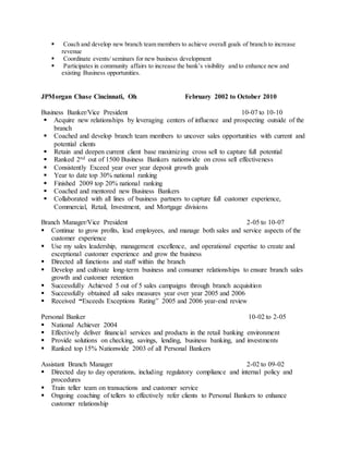  Coach and develop new branch team members to achieve overall goals of branch to increase
revenue
 Coordinate events/ seminars for new business development
 Participates in community affairs to increase the bank’s visibility and to enhance new and
existing Business opportunities.
JPMorgan Chase Cincinnati, Oh February 2002 to October 2010
Business Banker/Vice President 10-07 to 10-10
 Acquire new relationships by leveraging centers of influence and prospecting outside of the
branch
 Coached and develop branch team members to uncover sales opportunities with current and
potential clients
 Retain and deepen current client base maximizing cross sell to capture full potential
 Ranked 2nd out of 1500 Business Bankers nationwide on cross sell effectiveness
 Consistently Exceed year over year deposit growth goals
 Year to date top 30% national ranking
 Finished 2009 top 20% national ranking
 Coached and mentored new Business Bankers
 Collaborated with all lines of business partners to capture full customer experience,
Commercial, Retail, Investment, and Mortgage divisions
Branch Manager/Vice President 2-05 to 10-07
 Continue to grow profits, lead employees, and manage both sales and service aspects of the
customer experience
 Use my sales leadership, management excellence, and operational expertise to create and
exceptional customer experience and grow the business
 Directed all functions and staff within the branch
 Develop and cultivate long-term business and consumer relationships to ensure branch sales
growth and customer retention
 Successfully Achieved 5 out of 5 sales campaigns through branch acquisition
 Successfully obtained all sales measures year over year 2005 and 2006
 Received “Exceeds Exceptions Rating” 2005 and 2006 year-end review
Personal Banker 10-02 to 2-05
 National Achiever 2004
 Effectively deliver financial services and products in the retail banking environment
 Provide solutions on checking, savings, lending, business banking, and investments
 Ranked top 15% Nationwide 2003 of all Personal Bankers
Assistant Branch Manager 2-02 to 09-02
 Directed day to day operations, including regulatory compliance and internal policy and
procedures
 Train teller team on transactions and customer service
 Ongoing coaching of tellers to effectively refer clients to Personal Bankers to enhance
customer relationship
 
